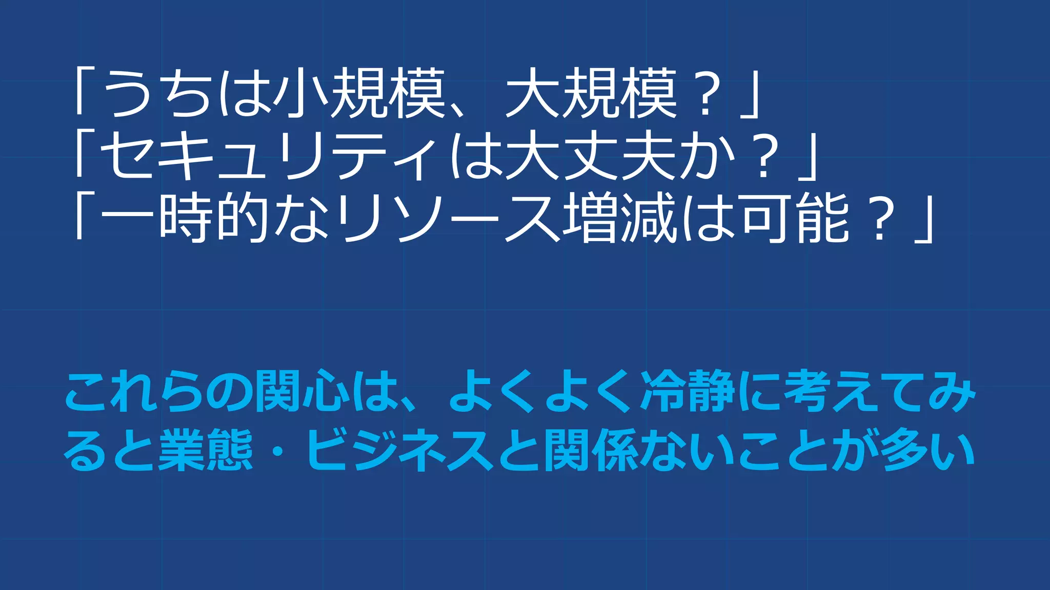 「うちは小規模、大規模？」
「セキュリティは大丈夫か？」
「一時的なリソース増減は可能？」
これらの関心は、よくよく冷静に考えてみ
ると業態・ビジネスと関係ないことが多い
 