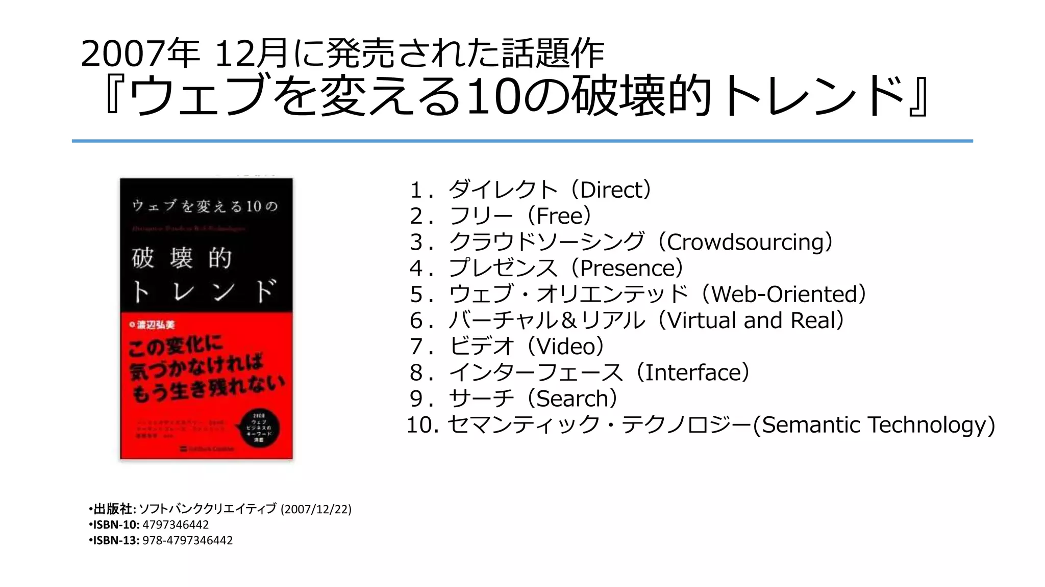 2007年 12月に発売された話題作
『ウェブを変える10の破壊的トレンド』
１．ダイレクト（Direct）
２．フリー（Free）
３．クラウドソーシング（Crowdsourcing）
４．プレゼンス（Presence）
５．ウェブ・オリエンテッド（Web-Oriented）
６．バーチャル＆リアル（Virtual and Real）
７．ビデオ（Video）
８．インターフェース（Interface）
９．サーチ（Search）
10. セマンティック・テクノロジー(Semantic Technology)
•出版社: ソフトバンククリエイティブ (2007/12/22)
•ISBN-10: 4797346442
•ISBN-13: 978-4797346442
 
