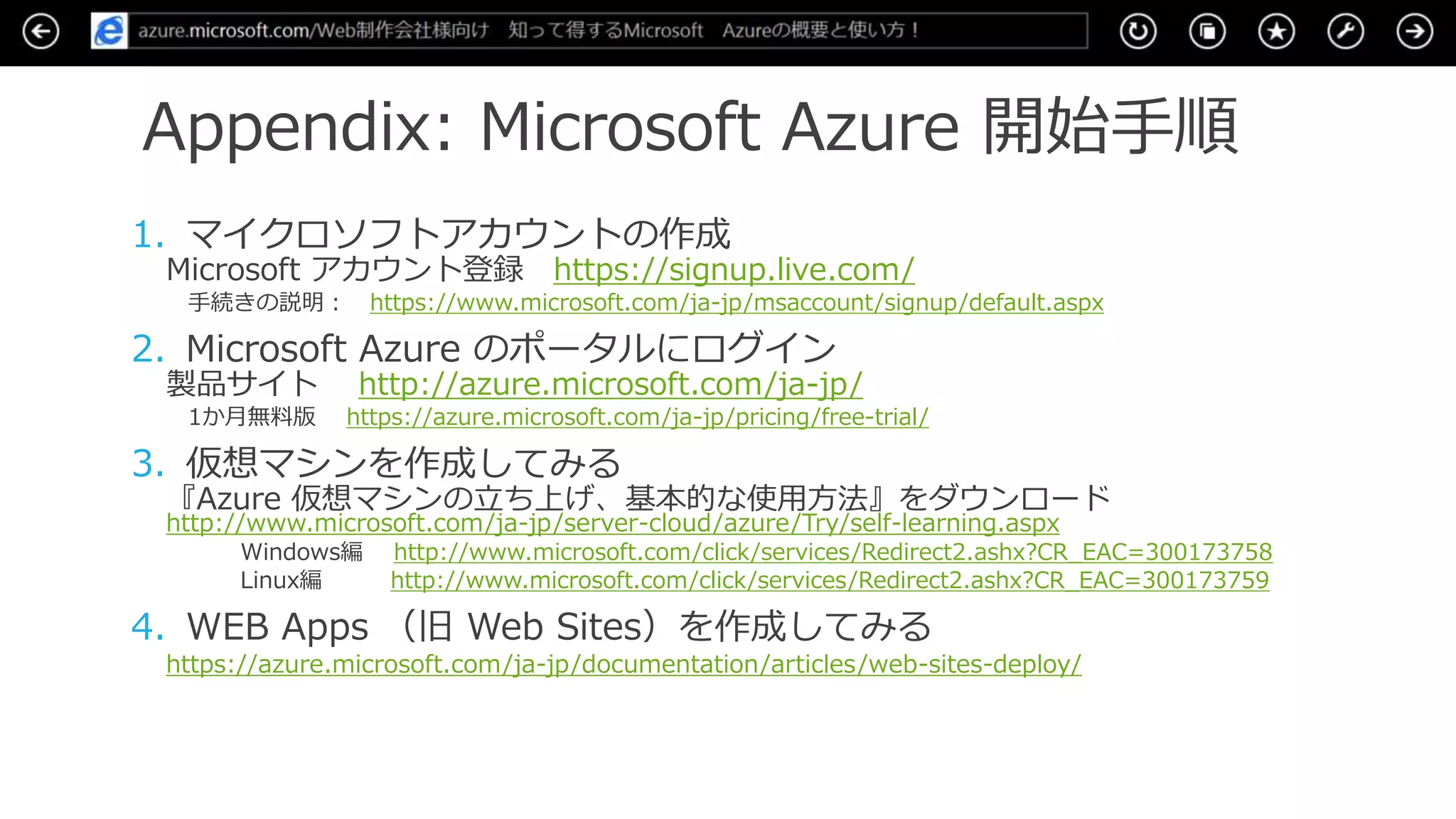 Appendix: Microsoft Azure 開始手順
1. マイクロソフトアカウントの作成
Microsoft アカウント登録 https://signup.live.com/
手続きの説明： https://www.microsoft.com/ja-jp/msaccount/signup/default.aspx
2. Microsoft Azure のポータルにログイン
製品サイト http://azure.microsoft.com/ja-jp/
1か月無料版 https://azure.microsoft.com/ja-jp/pricing/free-trial/
3. 仮想マシンを作成してみる
『Azure 仮想マシンの立ち上げ、基本的な使用方法』をダウンロード
http://www.microsoft.com/ja-jp/server-cloud/azure/Try/self-learning.aspx
Windows編 http://www.microsoft.com/click/services/Redirect2.ashx?CR_EAC=300173758
Linux編 http://www.microsoft.com/click/services/Redirect2.ashx?CR_EAC=300173759
4. WEB Apps （旧 Web Sites）を作成してみる
https://azure.microsoft.com/ja-jp/documentation/articles/web-sites-deploy/
 