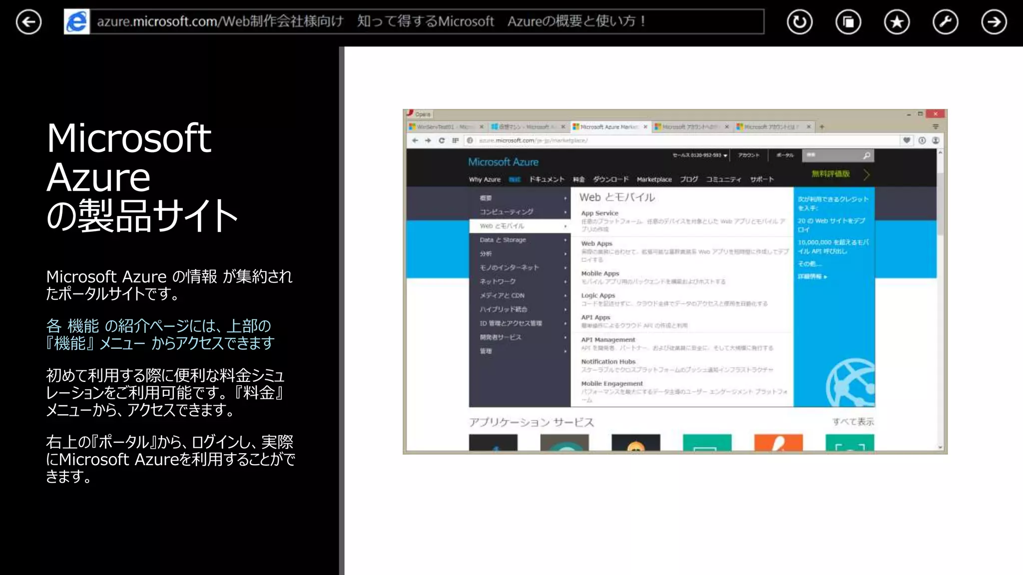 Microsoft
Azure
の製品サイト
Microsoft Azure の情報 が集約され
たポータルサイトです。
各 機能 の紹介ページには、上部の
『機能』 メニュー からアクセスできます
初めて利用する際に便利な料金シミュ
レーションをご利用可能です。 『料金』
メニューから、アクセスできます。
右上の『ポータル』から、ログインし、実際
にMicrosoft Azureを利用することがで
きます。
 