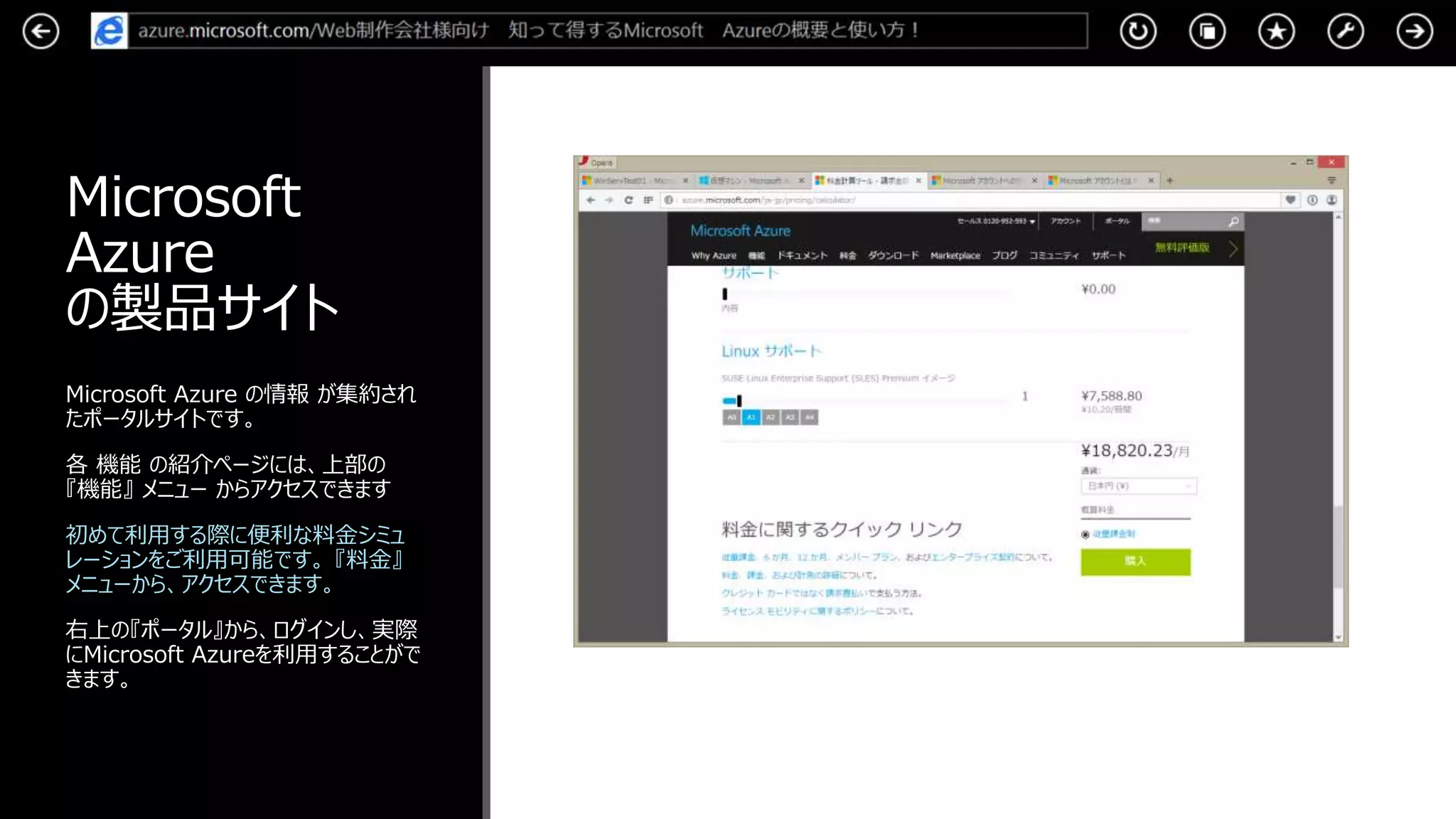 Microsoft
Azure
の製品サイト
Microsoft Azure の情報 が集約され
たポータルサイトです。
各 機能 の紹介ページには、上部の
『機能』 メニュー からアクセスできます
初めて利用する際に便利な料金シミュ
レーションをご利用可能です。 『料金』
メニューから、アクセスできます。
右上の『ポータル』から、ログインし、実際
にMicrosoft Azureを利用することがで
きます。
 