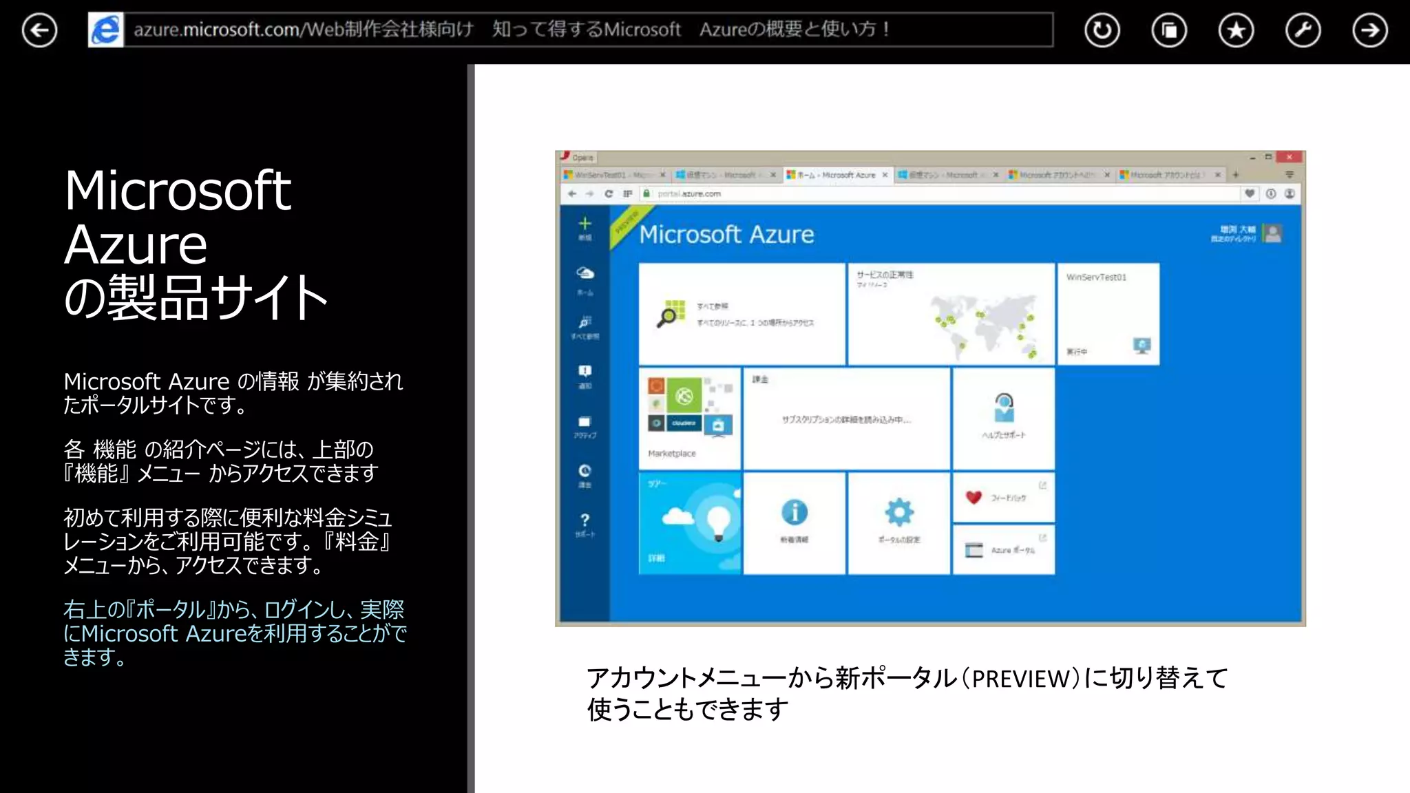 Microsoft
Azure
の製品サイト
Microsoft Azure の情報 が集約され
たポータルサイトです。
各 機能 の紹介ページには、上部の
『機能』 メニュー からアクセスできます
初めて利用する際に便利な料金シミュ
レーションをご利用可能です。 『料金』
メニューから、アクセスできます。
右上の『ポータル』から、ログインし、実際
にMicrosoft Azureを利用することがで
きます。
アカウントメニューから新ポータル（PREVIEW）に切り替えて
使うこともできます
 