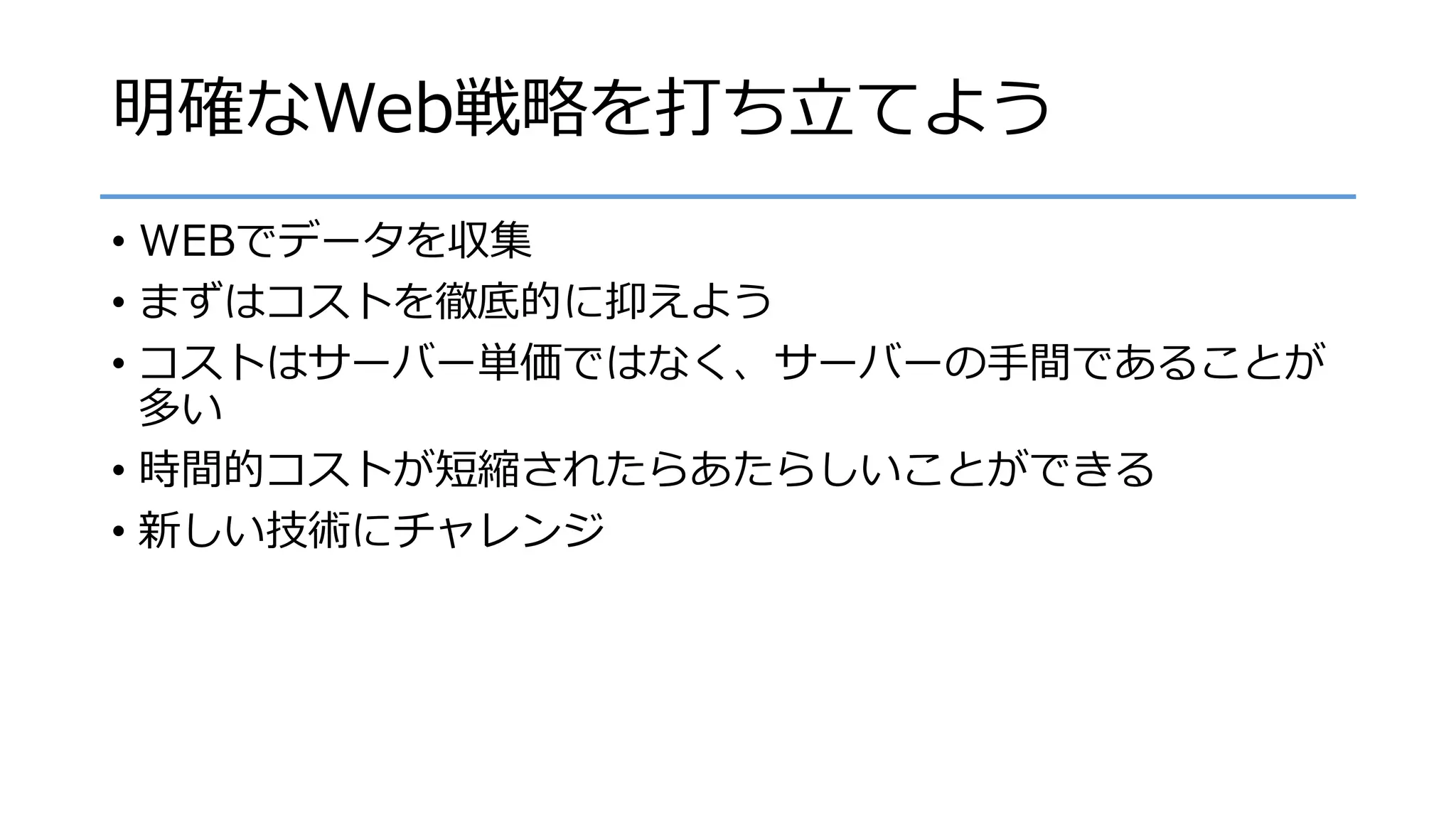 明確なWeb戦略を打ち立てよう
• WEBでデータを収集
• まずはコストを徹底的に抑えよう
• コストはサーバー単価ではなく、サーバーの手間であることが
多い
• 時間的コストが短縮されたらあたらしいことができる
• 新しい技術にチャレンジ
 