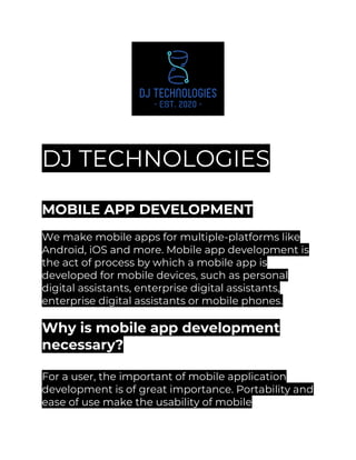 DJ TECHNOLOGIES
MOBILE APP DEVELOPMENT
We make mobile apps for multiple-platforms like
Android, iOS and more. Mobile app development is
the act of process by which a mobile app is
developed for mobile devices, such as personal
digital assistants, enterprise digital assistants,
enterprise digital assistants or mobile phones.
Why is mobile app development
necessary?
For a user, the important of mobile application
development is of great importance. Portability and
ease of use make the usability of mobile
 
