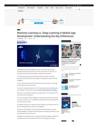Home  ML & AI  Machine Learning vs. Deep Learning in Mobile App Development: Understanding the Key...
ML & AI
Machine Learning vs. Deep Learning in Mobile App
Development: Understanding the Key Differences
143
By Ankit Sachan - June 9, 2023   0
Share This Article
Talking about the artificial intelligence domain, machine learning, and deep
learning are basically two of the most common terms which are used. But, it is
very important that you know the difference between each of them.
You should know one fact deep learning is basically the subset of machine
learning. Further, both of these technologies are basically the subset of Artificial
intelligence.
In the current time, AI has become the talk of the town as it helps in automating
the tasks which are done by humans.
So, if you are looking to implement AI in the mobile app that you developing, then
you should get in touch with an excellent mobile app development company.
Moreover, every company is looking to leverage AI power. This is done such that
the revenue can be maximized.
The main idea behind artificial intelligence is basically to automate the tasks which
human does. Further, come up intelligent machines which can learn easily without
the intervention of humans.
So, basically, the point is to make the machine foolproof such that all the tasks can
be performed easily, which needs human intelligence.
For instance, self-driving cars are basically the best example when it comes to
artificial intelligence. They feed in the environment and safely drive without or with
very little intervention of the human.
Talking about machine learning, it is basically the Artificial Intelligence subfield. An
example to portray this is basically YouTube recommending you the videos.
    
Mobile Applications
Live Your Passionate Business
Website to Hire Service of
Development Company
Having the existence of own business gives the full
and final freedom to go away from unknown
responsibilities and work. That’s why many
people...
Website Development
Avashesh - December 5, 2019 0
New modern era trends in Mobile
payment apps
August 9, 2019
Who should you choose for apps
development?
February 3, 2017
Top 3 Questions to Ask when
outsourcing app vendor
August 13, 2019
HOT NEWS
Mobulous featured in
Insight Success
Magazine – June 2020
Edition
Magazine
Board Your Taxi
Services Business
Online with the App Like
Tryp
Our Services
Case Studies App
OUR SERVICES  RECENT PROJECT  INDUSTRIES  VIDEOS DESIGN WORK CULTURE  CASE STUDIES 
MAGAZINE 

Thursday, June 15, 2023      
 