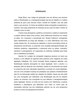 INTRODUÇÃO
Diogo Biano, meu colega de graduação uma vez afirmou que escrever
sobre a flexibilização ou a desregulamentação das leis do trabalho é a matéria
preferida de quem quer escrever sobre o Direito do Trabalho, mas não sabe
sobre o que escrever. O motivo da existência desta monografia é exatamente o
contrário. Ela surge exatamente do interesse de seu autor de tratar o Direito do
Trabalho como um todo.
O tema mais abrangente e polêmico envolvendo a matéria é exatamente
a própria reforma desse ramo jurídico, tendo defensores ferrenhos em ambos
os lados. Um, buscando a manutenção dos “direitos históricos” conseguidos
pelos trabalhadores ao longo das décadas, e o outro defendendo uma nova
versão dessas leis. Ou tornando-as maleáveis e menos burocráticas frente as
perspectivas econômicas, ou propondo uma completa desregulamentação dos
institutos protetivos, resguardando a autonomia entre as partes, sindicatos,
operários e empregadores, em negociarem as melhores condições para todos
sem a interferência do Estado.
Quando fiz o projeto da monografia imaginava escrever um texto que
levasse a uma reflexão de aspectos tanto positivos como negativos de nossa
legislação trabalhista. Por minha formação liberal imaginava defender uma
flexibilização bastante abrangente de nossa legislação. Com a escrita e a
pesquisa, além do alerta de meu orientador, acabei me convencendo que aquilo
eu propunha não eram alterações específicas e pontuais em nossa legislação,
mas sim uma completa mudança de paradigma que passava indubitavelmente
pelo fim da intervenção estatal nas relações de trabalho. Aquilo que até então
era uma monografia que defenderia uma flexibilização das leis do trabalho
acabou se tornando uma monografia em que defendo a desregulamentação
desta legislação. Escrevi um texto de livre autoria com referências a autores
brasileiros e estrangeiros que defendiam com maior ou menor grau de
intensidade reformas nas leis trabalhistas partindo ora de uma perspectiva
jurídica e ora de uma perspectiva econômica.
 
