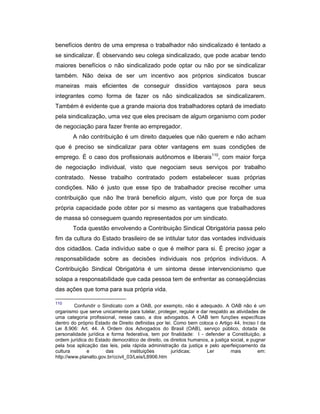 benefícios dentro de uma empresa o trabalhador não sindicalizado é tentado a
se sindicalizar. É observando seu colega sindicalizado, que pode acabar tendo
maiores benefícios o não sindicalizado pode optar ou não por se sindicalizar
também. Não deixa de ser um incentivo aos próprios sindicatos buscar
maneiras mais eficientes de conseguir dissídios vantajosos para seus
integrantes como forma de fazer os não sindicalizados se sindicalizarem.
Também é evidente que a grande maioria dos trabalhadores optará de imediato
pela sindicalização, uma vez que eles precisam de algum organismo com poder
de negociação para fazer frente ao empregador.
A não contribuição é um direito daqueles que não querem e não acham
que é preciso se sindicalizar para obter vantagens em suas condições de
emprego. É o caso dos profissionais autônomos e liberais110
, com maior força
de negociação individual, visto que negociam seus serviços por trabalho
contratado. Nesse trabalho contratado podem estabelecer suas próprias
condições. Não é justo que esse tipo de trabalhador precise recolher uma
contribuição que não lhe trará beneficio algum, visto que por força de sua
própria capacidade pode obter por si mesmo as vantagens que trabalhadores
de massa só conseguem quando representados por um sindicato.
Toda questão envolvendo a Contribuição Sindical Obrigatória passa pelo
fim da cultura do Estado brasileiro de se intitular tutor das vontades individuais
dos cidadãos. Cada indivíduo sabe o que é melhor para si. É preciso jogar a
responsabilidade sobre as decisões individuais nos próprios indivíduos. A
Contribuição Sindical Obrigatória é um sintoma desse intervencionismo que
solapa a responsabilidade que cada pessoa tem de enfrentar as conseqüências
das ações que toma para sua própria vida.
110
Confundir o Sindicato com a OAB, por exemplo, não é adequado. A OAB não é um
organismo que serve unicamente para tutelar, proteger, regular e dar respaldo as atividades de
uma categoria profissional, nesse caso, a dos advogados. A OAB tem funções específicas
dentro do próprio Estado de Direito definidas por lei. Como bem coloca o Artigo 44, Inciso I da
Lei 8.906: Art. 44. A Ordem dos Advogados do Brasil (OAB), serviço público, dotada de
personalidade jurídica e forma federativa, tem por finalidade: I - defender a Constituição, a
ordem jurídica do Estado democrático de direito, os direitos humanos, a justiça social, e pugnar
pela boa aplicação das leis, pela rápida administração da justiça e pelo aperfeiçoamento da
cultura e das instituições jurídicas; Ler mais em:
http://www.planalto.gov.br/ccivil_03/Leis/L8906.htm
 