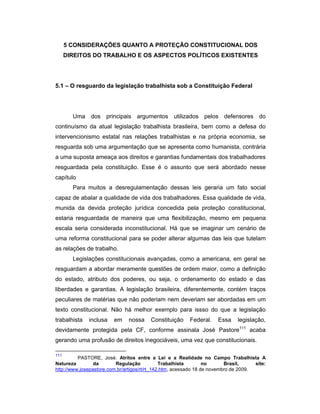 5 CONSIDERAÇÕES QUANTO A PROTEÇÃO CONSTITUCIONAL DOS
DIREITOS DO TRABALHO E OS ASPECTOS POLÍTICOS EXISTENTES
5.1 – O resguardo da legislação trabalhista sob a Constituição Federal
Uma dos principais argumentos utilizados pelos defensores do
continuísmo da atual legislação trabalhista brasileira, bem como a defesa do
intervencionismo estatal nas relações trabalhistas e na própria economia, se
resguarda sob uma argumentação que se apresenta como humanista, contrária
a uma suposta ameaça aos direitos e garantias fundamentais dos trabalhadores
resguardada pela constituição. Esse é o assunto que será abordado nesse
capítulo
Para muitos a desregulamentação dessas leis geraria um fato social
capaz de abalar a qualidade de vida dos trabalhadores. Essa qualidade de vida,
munida da devida proteção jurídica concedida pela proteção constitucional,
estaria resguardada de maneira que uma flexibilização, mesmo em pequena
escala seria considerada inconstitucional. Há que se imaginar um cenário de
uma reforma constitucional para se poder alterar algumas das leis que tutelam
as relações de trabalho.
Legislações constitucionais avançadas, como a americana, em geral se
resguardam a abordar meramente questões de ordem maior, como a definição
do estado, atributo dos poderes, ou seja, o ordenamento do estado e das
liberdades e garantias. A legislação brasileira, diferentemente, contém traços
peculiares de matérias que não poderiam nem deveriam ser abordadas em um
texto constitucional. Não há melhor exemplo para issso do que a legislação
trabalhista inclusa em nossa Constituição Federal. Essa legislação,
devidamente protegida pela CF, conforme assinala José Pastore111
acaba
gerando uma profusão de direitos inegociáveis, uma vez que constitucionais.
111
PASTORE, José. Atritos entre a Lei e a Realidade no Campo Trabalhista A
Natureza da Regulação Trabalhista no Brasil, site:
http://www.josepastore.com.br/artigos/rt/rt_142.htm, acessado 18 de novembro de 2009.
 