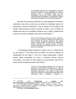 A Constituição Federal e a CLT estabelecem um grande
conjunto de direitos a serem respeitados por todas as
empresas para a contratação legal de seus
empregados. Ocorre que nenhum desses direitos é
negociável entre empregados e empregadores. Mesmo
que as partes desejem, a lei não permite negociá-los.
Boa parte dos equívocos positivados em nossa legislação se encontram
exatamente nesse falso conceito que os direitos do trabalhador podem ser
equiparados a direitos fundamentais. E isso se ampara em uma lógica muito
simples. Diferentemente do direito a moradia ou direito a vida, os direitos do
trabalho são fruto de uma realidade econômica, isto é, sujeita a indeterminado
número de variantes e realidades. Assim afirma José Pastore:112
Entre as 40 maiores economias do mundo, o Brasil é a
única em que a Justiça do Trabalho tem poderes para
dirimir disputas de natureza econômica. Nos demais
países, quando existem, os tribunais se restringem a
resolver disputas de natureza jurídica. Os juizes
reconhecem estarem preparados para lidar com a lei, e
não com a economia.
A Constituição Federal resguarda o trabalho como um “Direito Social”
em seu artigo 6°.113
Da mesma forma ela define uma série de direitos aos
trabalhadores em seu artigo 7°, tais como o seguro desemprego, o décimo
terceiro salário, participação nos lucros e resultados, repouso semanal
remunerado e uma série de outros direitos que compreendem suas trinta e
quatro alíneas. Complementa assim José Pastore:114
Temos uma Constituição detalhista que, em lugar de
proclamar a base filosófica da Nação, fixa o valor da
hora-extra; preocupa-se com o turno de revezamento;
estabelece regras para o piso salarial e tantas outras
coisas que deveriam ser negociadas pelas partes para
desenvolver nelas a confiança, o respeito e a
112
PASTORE, José. Flexibilização e emprego, site:
http://www.josepastore.com.br/artigos/rt/rt_166.htm, acessado em 18 de novembro de 2009.
113
Art. 6
o
São direitos sociais a educação, a saúde, o trabalho, a moradia, o lazer, a
segurança, a previdência social, a proteção à maternidade e à infância, a assistência aos
desamparados, na forma desta Constituição.
114
PASTORE, José. Flexibilização, Op. Cit.
 