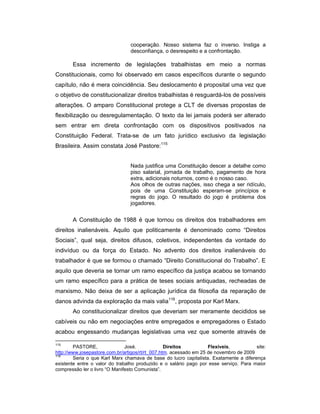 cooperação. Nosso sistema faz o inverso. Instiga a
desconfiança, o desrespeito e a confrontação.
Essa incremento de legislações trabalhistas em meio a normas
Constitucionais, como foi observado em casos específicos durante o segundo
capítulo, não é mera coincidência. Seu deslocamento é proposital uma vez que
o objetivo de constitucionalizar direitos trabalhistas é resguardá-los de possíveis
alterações. O amparo Constitucional protege a CLT de diversas propostas de
flexibilização ou desregulamentação. O texto da lei jamais poderá ser alterado
sem entrar em direta confrontação com os dispositivos positivados na
Constituição Federal. Trata-se de um fato jurídico exclusivo da legislação
Brasileira. Assim constata José Pastore:115
Nada justifica uma Constituição descer a detalhe como
piso salarial, jornada de trabalho, pagamento de hora
extra, adicionais noturnos, como é o nosso caso.
Aos olhos de outras nações, isso chega a ser ridículo,
pois de uma Constituição esperam-se princípios e
regras do jogo. O resultado do jogo é problema dos
jogadores.
A Constituição de 1988 é que tornou os direitos dos trabalhadores em
direitos inalienáveis. Aquilo que politicamente é denominado como “Direitos
Sociais”, qual seja, direitos difusos, coletivos, independentes da vontade do
indivíduo ou da força do Estado. No advento dos direitos inalienáveis do
trabalhador é que se formou o chamado “Direito Constitucional do Trabalho”. E
aquilo que deveria se tornar um ramo específico da justiça acabou se tornando
um ramo específico para a prática de teses sociais antiquadas, recheadas de
marxismo. Não deixa de ser a aplicação jurídica da filosofia da reparação de
danos advinda da exploração da mais valia116
, proposta por Karl Marx.
Ao constitucionalizar direitos que deveriam ser meramente decididos se
cabíveis ou não em negociações entre empregados e empregadores o Estado
acabou engessando mudanças legislativas uma vez que somente através de
115
PASTORE, José. Direitos Flexíveis, site:
http://www.josepastore.com.br/artigos/rt/rt_007.htm. acessado em 25 de novembro de 2009
116
Seria o que Karl Marx chamava de base do lucro capitalista. Exatamente a diferença
existente entre o valor do trabalho produzido e o salário pago por esse serviço. Para maior
compressão ler o livro “O Manifesto Comunista”.
 