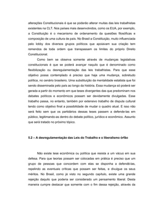 alterações Constitucionais é que se poderão alterar muitas das leis trabalhistas
existentes na CLT. Nos países mais desenvolvidos, como os EUA, por exemplo,
a Constituição é o mecanismo de ordenamento da questões filosóficas e
composição de uma cultura de país. No Brasil a Constituição, muito influenciada
pelo lobby dos diversos grupos políticos que apoiavam sua criação tem
remendos de toda ordem que transpassam os limites do próprio Direito
Constitucional.
Como bem se observa somente através de mudanças legislativas
constitucionais é que se poderá avançar naquilo que é denominado como
flexibilização ou desregulamentação das leis trabalhistas. Para que esse
objetivo possa contemplado é preciso que haja uma mudança, sobretudo
política, no cenário brasileiro. Uma substituição da mentalidade estatista que foi
sendo disseminada pelo país ao longo da história. Essa mudança só poderá ser
gerada a partir do momento em que teses divergentes das que predominam nos
debates políticos e econômicos possam ser devidamente divulgadas. Esse
trabalho passa, no entanto, também por extensivo trabalho de disputa cultural
tendo como objetivo final a possibilidade de mudar o quadro atual. E isso não
será feito sem que os partidários dessas teses passem a defende-las em
público, legitimando-as dentro do debate político, jurídico e econômico. Assunto
que será tratado no próximo tópico.
5.2 – A desregulamentação das Leis do Trabalho e o liberalismo órfão
Não existe tese econômica ou política que resista a um vácuo em sua
defesa. Para que teorias possam ser colocadas em prática é preciso que um
grupo de pessoas que concordem com elas se disponha a defendê-las,
repelindo as eventuais críticas que possam ser feitas, e divulgue os seus
méritos. No Brasil, como já visto no segundo capítulo, existe uma grande
rejeição daquilo que poderia ser considerado um pensamento liberal. Desta
maneira cumpre destacar que somente com o fim dessa rejeição, através da
 