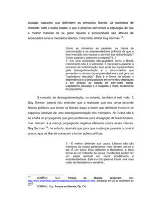 atuação daqueles que defendem os princípios liberais da economia de
mercado, sem a tutela estatal, é que é possível convencer a população de que
a melhor maneira de se gerar riqueza e prosperidade são através de
sociedades livres e mercados abertos. Para tanto afirma Guy Sorman117
:
Como se convence as pessoas, os meios de
comunicação e os empreendedores políticos de que o
livre mercado cria riqueza e permite sua redistribuição?
Como superar o ceticismo a respeito? [...]
1- Em uma sociedade não-igualitária como o Brasil,
crescimento não é o suficiente. É necessário acelerar o
processo de redistribuição. Isso pode ser implementado
pela desregulamentação e o micro-crédito que
aumentem o número de empreendedores e até gere um
"capitalismo descalço". Esta é a forma de reduzir a
dependência e a desigualdade em torno das oligarquias
e em direção ao estado de bem-estar social.
Capitalismo descalço é a resposta à maré ascendente
do populismo;
O conceito de desregulamentação, no entanto, também é mal visto. E
Guy Sorman parece não entender que a realidade que nos cerca esconde
fatores políticos que levam os liberais daqui a terem que defender inclusive os
aspectos positivos de uma desregulamentação dos mercados. No Brasil não é
só a falta de propaganda que gera problemas para divulgação de teses liberais,
mas também é a maciça propaganda negativa efetuada contra esses valores.
Guy Sorman118
, no entanto, assinala que para que mudanças possam ocorrer é
preciso que os liberais comecem a tomar ações políticas.
3 - É melhor defender sua causa. Liberais não são
membros da classe parlamentar, mas devem unir-se a
ela. É um dever ético defender o liberalismo, é ético
tornar-se um militante da causa. Fundações podem ter
um papel seminal em reunir acadêmicos e
empreendedores. Este é o foro para se trazer uma nova
visão de liberalismo e vendê-la.,
117
SORMAN, Guy. Porque os liberais venceram, site:
http://www.dcomercio.com.br/especiais/outros/digesto/04.htm, acessado em 26 de novembro de
2009
118
SORMAN, Guy. Porque os liberais, Op. Cit.
 