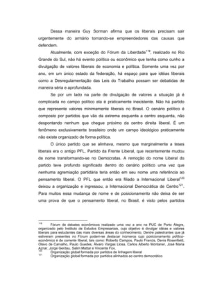 Dessa maneira Guy Sorman afirma que os liberais precisam sair
urgentemente do armário tornando-se empreendedores das causas que
defendem.
Atualmente, com exceção do Fórum da Liberdade119
, realizado no Rio
Grande do Sul, não há evento político ou econômico que tenha como cunho a
divulgação de valores liberais de economia e política. Somente uma vez por
ano, em um único estado da federação, há espaço para que idéias liberais
como a Desregulamentação das Leis do Trabalho possam ser debatidas de
maneira séria e aprofundada.
Se por um lado na parte de divulgação de valores a situação já é
complicada no campo político ela é praticamente inexistente. Não há partido
que represente valores minimamente liberais no Brasil. O cenário político é
composto por partidos que vão da extrema esquerda a centro esquerda, não
despontando nenhum que chegue próximo da centro direita liberal. É um
fenômeno exclusivamente brasileiro onde um campo ideológico praticamente
não existe organizado de forma política.
O único partido que se alinhava, mesmo que marginalmente a teses
liberais era o antigo PFL, Partido da Frente Liberal, que recentemente mudou
de nome transformando-se no Democratas. A remoção do nome Liberal do
partido teve profundo significado dentro do cenário político uma vez que
nenhuma agremiação partidária teria então em seu nome uma referência ao
pensamento liberal. O PFL que então era filiado a Internacional Liberal120
deixou a organização e ingressou, a Internacional Democrática de Centro121
.
Para muitos essa mudança de nome e de posicionamento não deixa de ser
uma prova de que o pensamento liberal, no Brasil, é visto pelos partidos
119
Fórum de debates econômicos realizado uma vez a ano na PUC de Porto Alegre,
organizado pelo Instituto de Estudos Empresariais, cujo objetivo é divulgar idéias e valores
liberais para estudantes das mais diversas áreas do conhecimento. Dentre palestrantes que já
estiveram presentes no Fórum podem-se destacar inúmeros cujo posicionamento político-
econômico é de corrente liberal, tais como: Roberto Campos, Paulo Francis, Denis Rosenfield,
Olavo de Carvalho, Paulo Guedes, Álvaro Vargas Llosa, Carlos Alberto Montaner, José Maria
Aznar, Jorge Gerdau, Salim Mattar e Vincente Fox.
120
Organização global formada por partidos de linhagem liberal
121
Organização global formada por partidos alinhados ao centro democrático
 