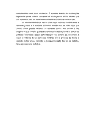 comprometidos com essas mudanças. É somente através de modificações
legislativas que se poderão concretizar as mudanças nas leis do trabalho que
são imperiosas para um maior desenvolvimento econômico e social do país.
Da mesma maneira que não se pode negar o vínculo existente entre a
realidade jurídica e a realidade econômica também não se pode negar que
ambas sofrem pesada influência da realidade política. Não discutir o fato
inegável de que somente quando houver militância liberal poderá se efetuar as
políticas econômicas e sociais defendidas por essa corrente de pensamento é
negar a evidência de que sem essa militância todo o processo de debate a
respeito destes temas, incluindo a desregulamentação das leis do trabalho,
torna-se meramente ilustrativo.
 