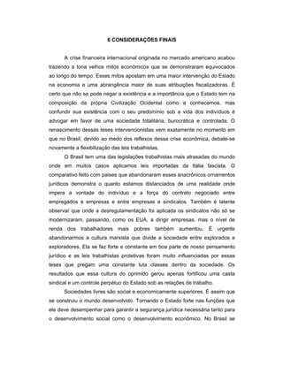 6 CONSIDERAÇÕES FINAIS
A crise financeira internacional originada no mercado americano acabou
trazendo a tona velhos mitos econômicos que se demonstraram equivocados
ao longo do tempo. Esses mitos apostam em uma maior intervenção do Estado
na economia e uma abrangência maior de suas atribuições fiscalizadoras. É
certo que não se pode negar a existência e a importância que o Estado tem na
composição da própria Civilização Ocidental como a conhecemos, mas
confundir sua existência com o seu predomínio sob a vida dos indivíduos é
advogar em favor de uma sociedade totalitária, burocrática e controlada. O
renascimento dessas teses intervencionistas vem exatamente no momento em
que no Brasil, devido ao medo dos reflexos dessa crise econômica, debate-se
novamente a flexibilização das leis trabalhistas.
O Brasil tem uma das legislações trabalhistas mais atrasadas do mundo
onde em muitos casos aplicamos leis importadas da Itália fascista. O
comparativo feito com paises que abandonaram esses anacrônicos ornamentos
jurídicos demonstra o quanto estamos distanciados de uma realidade onde
impera a vontade do indivíduo e a força do contrato negociado entre
empregados e empresas e entre empresas e sindicatos. Também é latente
observar que onde a desregulamentação foi aplicada os sindicatos não só se
modernizaram, passando, como os EUA, a dirigir empresas, mas o nível de
renda dos trabalhadores mais pobres também aumentou. É urgente
abandonarmos a cultura marxista que divide a sociedade entre explorados e
exploradores. Ela se faz forte e constante em boa parte de nosso pensamento
jurídico e as leis trabalhistas protetivas foram muito influenciadas por essas
teses que pregam uma constante luta classes dentro da sociedade. Os
resultados que essa cultura do oprimido gerou apenas fortificou uma casta
sindical e um controle perpétuo do Estado sob as relações de trabalho.
Sociedades livres são social e economicamente superiores. É assim que
se construiu o mundo desenvolvido. Tornando o Estado forte nas funções que
ele deve desempenhar para garantir a segurança jurídica necessária tanto para
o desenvolvimento social como o desenvolvimento econômico. No Brasil se
 