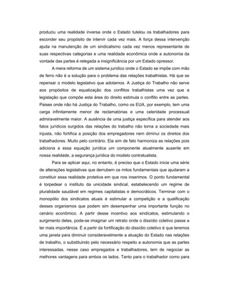 produziu uma realidade inversa onde o Estado tutelou os trabalhadores para
esconder seu propósito de intervir cada vez mais. A força dessa intervenção
ajuda na manutenção de um sindicalismo cada vez menos representante de
suas respectivas categorias e uma realidade econômica onde a autonomia da
vontade das partes é relegada a insignificância por um Estado opressor.
A mera reforma de um sistema jurídico onde o Estado se impõe com mão
de ferro não é a solução para o problema das relações trabalhistas. Há que se
repensar o modelo legislativo que adotamos. A Justiça do Trabalho não serve
aos propósitos de equalização dos conflitos trabalhistas uma vez que a
legislação que compõe esta área do direito estimula o conflito entre as partes.
Paises onde não há Justiça do Trabalho, como os EUA, por exemplo, tem uma
carga infinitamente menor de reclamatórias e uma celeridade processual
admiravelmente maior. A ausência de uma justiça específica para atender aos
fatos jurídicos surgidos das relações do trabalho não torna a sociedade mais
injusta, não fortifica a posição dos empregadores nem diminui os direitos dos
trabalhadores. Muito pelo contrário. Ela sim de fato harmoniza as relações pois
adiciona a essa equação jurídica um componente atualmente ausente em
nossa realidade, a segurança jurídica do modelo contratualista.
Para se aplicar aqui, no entanto, é preciso que o Estado inicie uma série
de alterações legislativas que derrubem os mitos fundamentais que ajudaram a
constituir essa realidade protetiva em que nos inserimos. O ponto fundamental
é torpedear o instituto da unicidade sindical, estabelecendo um regime de
pluralidade saudável em regimes capitalistas e democráticos. Terminar com o
monopólio dos sindicatos atuais é estimular a competição e a qualificação
desses organismos que podem sim desempenhar uma importante função no
cenário econômico. A partir desse incentivo aos sindicatos, estimulando o
surgimento deles, pode-se imaginar um retrato onde o dissídio coletivo passe a
ter mais importância. É a partir da fortificação do dissídio coletivo é que teremos
uma janela para diminuir consideravelmente a atuação do Estado nas relações
de trabalho, o substituindo pelo necessário respeito a autonomia que as partes
interessadas, nesse caso empregados e trabalhadores, tem de negociar as
melhores vantagens para ambos os lados. Tanto para o trabalhador como para
 