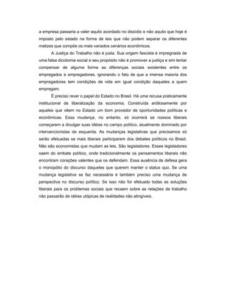 a empresa passaria a valer aquilo acordado no dissídio e não aquilo que hoje é
imposto pelo estado na forma de leis que não podem separar os diferentes
matizes que compõe os mais variados cenários econômicos.
A Justiça do Trabalho não é justa. Sua origem fascista é impregnada de
uma falsa dicotomia social e seu propósito não é promover a justiça e sim tentar
compensar de alguma forma as diferenças sociais existentes entre os
empregados e empregadores, ignorando o fato de que a imensa maioria dos
empregadores tem condições de vida em igual condição daqueles a quem
empregam.
É preciso rever o papel do Estado no Brasil. Há uma recusa praticamente
institucional de liberalização da economia. Construída ardilosamente por
aqueles que vêem no Estado um bom provedor de oportunidades políticas e
econômicas. Essa mudança, no entanto, só ocorrerá se nossos liberais
começarem a divulgar suas idéias no campo político, atualmente dominado por
intervencionistas de esquerda. As mudanças legislativas que precisamos só
serão efetuadas se mais liberais participarem dos debates políticos no Brasil.
Não são economistas que mudam as leis. São legisladores. Esses legisladores
saem do embate político, onde tradicionalmente os pensamentos liberais não
encontram corações valentes que os defendam. Essa ausência de defesa gera
o monopólio do discurso daqueles que querem manter o status quo. Se uma
mudança legislativa se faz necessária é também preciso uma mudança de
perspectiva no discurso político. Se isso não for efetuado todas as soluções
liberais para os problemas sociais que recaem sobre as relações de trabalho
não passarão de idéias utópicas de realidades não atingíveis.
 