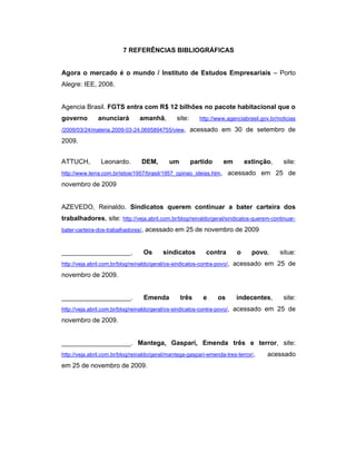 7 REFERÊNCIAS BIBLIOGRÁFICAS
Agora o mercado é o mundo / Instituto de Estudos Empresariais – Porto
Alegre: IEE, 2008.
Agencia Brasil. FGTS entra com R$ 12 bilhões no pacote habitacional que o
governo anunciará amanhã, site: http://www.agenciabrasil.gov.br/noticias
/2009/03/24/materia.2009-03-24.0695894755/view, acessado em 30 de setembro de
2009.
ATTUCH, Leonardo. DEM, um partido em extinção, site:
http://www.terra.com.br/istoe/1957/brasil/1957_opinao_ideias.htm, acessado em 25 de
novembro de 2009
AZEVEDO, Reinaldo. Sindicatos querem continuar a bater carteira dos
trabalhadores, site: http://veja.abril.com.br/blog/reinaldo/geral/sindicatos-querem-continuar-
bater-carteira-dos-trabalhadores/, acessado em 25 de novembro de 2009
___________________. Os sindicatos contra o povo, situe:
http://veja.abril.com.br/blog/reinaldo/geral/os-sindicatos-contra-povo/, acessado em 25 de
novembro de 2009.
___________________. Emenda três e os indecentes, site:
http://veja.abril.com.br/blog/reinaldo/geral/os-sindicatos-contra-povo/, acessado em 25 de
novembro de 2009.
___________________. Mantega, Gaspari, Emenda três e terror, site:
http://veja.abril.com.br/blog/reinaldo/geral/mantega-gaspari-emenda-tres-terror/, acessado
em 25 de novembro de 2009.
 