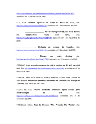 http://contasabertas.uol.com.br/noticias/detalhes_noticias.asp?auto=2657,
acessado em 14 de outubro de 2009.
CUT. CUT condena agressão de Israel na Faixa de Gaza, site:
http://www.cut.org.br/content/view/12059/170/, acessado em 1 de novembro de 2009.
___________________. MST homenageia CUT para mais de três
mil trabalhadores rurais sem terra, site:
http://www.cut.org.br/content/view/16265/170/, acessado em 1 de novembro de
2009.
___________________. Redução da jornada de trabalho, site:
http://www.cut.org.br/content/view/16690/170/, acessado em 9 de outubro de 2009.
___________________. Disputa por mais direitos, site:
http://www.cut.org.br/content/view/17088, acessado em 9 de outubro de 2009
ESTADÃO. Lupi anuncia aumento do salário mínimo de R$ 415 para R$
465. Site: http://www.estadao.com.br/economia/not_eco315614,0.htm, acessado em 6 de
outubro de 2009.
FERRARI, Irany; NASCIMENTO, Amaury Mascaro, FILHO, Yves Gandra da
Silva Martins. História do Trabalho, do Direito do Trabalho e da Justiça do
Trabalho. São Paulo: Ed. Ltr, 1988.
FOLHA DE SÃO PAULO. Sindicato americano apóia acordo para
reestruturação da GM, site:
http://www1.folha.uol.com.br/folha/dinheiro/ult91u573834.shtml, acessado em 4 de
novembro de 2009.
FRIEDMAN, Milton. Free to Choose: Who Protects The Worker, site:
 