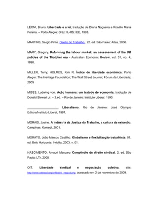 LEONI, Bruno. Liberdade e a lei; tradução de Diana Nogueira e Rosélis Maria
Pereira. – Porto Alegre: Ortiz: IL-RS: IEE, 1993.
MARTINS, Sergio Pinto. Direito do Trabalho . 22. ed. São Paulo: Atlas, 2006.
MARY, Gregory. Reforming the labour market: an assessement of the UK
policies of the Thatcher era - Australian Economic Review, vol. 31, no. 4,
1998.
MILLER, Terry; HOLMES, Kim R. Índice de liberdade econômica; Porto
Alegre: The Heritage Foundation; The Wall Street Journal; Fórum da Liberdade;
2009
MISES, Ludwing von. Ação humana: um tratado de economia; tradução de
Donald Stewart Jr. – 3.ed. – Rio de Janeiro: Instituto Liberal. 1990.
___________________. Liberalismo. Rio de Janeiro: José Olympio
Editora/Instituto Liberal, 1987.
MORAIS, Josino. A Indústria da Justiça do Trabalho, a cultura da extorsão.
Campinas: Komedi, 2001.
MORATO, João Marcos Castilho. Globalismo e flexibilização trabalhista. 01.
ed. Belo Horizonte: Inédita, 2003. v. 01.
NASCIMENTO, Amauri Mascaro. Compêndio de direito sindical. 2. ed. São
Paulo: LTr, 2000
OIT. Liberdade sindical e negociação coletiva, site:
http://www.oitbrasil.org.br/libsind_negcol.php, acessado em 2 de novembro de 2009.
 