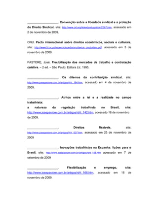___________________. Convenção sobre a liberdade sindical e a proteção
do Direito Sindical, site: http://www.oit.org/ilolex/portug/docs/C087.htm, acessado em
2 de novembro de 2009.
ONU. Pacto internacional sobre direitos econômicos, sociais e culturais,
site: http://www.fd.uc.pt/hrc/enciclopedia/onu/textos_onu/pidesc.pdf. acessado em 3 de
novembro de 2009.
PASTORE, José. Flexibilização dos mercados de trabalho e contratação
coletiva. – 2 ed. – São Paulo: Editora Ltr, 1995.
___________________. Os dilemas da contribuição sindical, site:
http://www.josepastore.com.br/artigos/rt/rt_184.htm, acessado em 4 de novembro de
2009.
___________________. Atritos entre a lei e a realidade no campo
trabalhista:
a natureza da regulação trabalhista no Brasil, site:
http://www.josepastore.com.br/artigos/rt/rt_142.htm, acessado 18 de novembro
de 2009.
___________________. Direitos flexíveis, site:
http://www.josepastore.com.br/artigos/rt/rt_007.htm. acessado em 25 de novembro de
2009
___________________. Inovações trabalhistas na Espanha: lições para o
Brasil, site: http://www.josepastore.com.br/artigos/rt/rt_158.htm acessado em 7 de
setembro de 2009
___________________. Flexibilização e emprego, site:
http://www.josepastore.com.br/artigos/rt/rt_166.htm, acessado em 18 de
novembro de 2009.
 