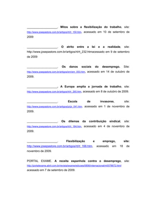 ___________________. Mitos sobre a flexibilização do trabalho, site:
http://www.josepastore.com.br/artigos/rt/rt_150.htm, acessado em 10 de setembro de
2009
___________________. O atrito entre a lei e a realidade, site:
http://www.josepastore.com.br/artigos/rt/rt_232.htmacessado em 9 de setembro
de 2009
___________________. Os danos sociais do desemprego. Site:
http://www.josepastore.com.br/artigos/em/em_053.htm, acessado em 14 de outubro de
2009.
___________________. A Europa amplia a jornada de trabalho, site:
http://www.josepastore.com.br/artigos/rt/rt_265.htm, acessado em 8 de outubro de 2009.
___________________. Escola de invasores, site:
http://www.josepastore.com.br/artigos/pi/pi_041.htm. acessado em 1 de novembro de
2009.
___________________. Os dilemas da contribuição sindical, site:
http://www.josepastore.com.br/artigos/rt/rt_184.htm, acessado em 4 de novembro de
2009.
___________________. Flexibilização e emprego, site:
http://www.josepastore.com.br/artigos/rt/rt_166.htm, acessado em 18 de
novembro de 2009.
PORTAL EXAME. A receita espanhola contra o desemprego, site:
http://portalexame.abril.com.br/revista/exame/edicoes/0856/internacional/m0078672.html
acessado em 7 de setembro de 2009.
 