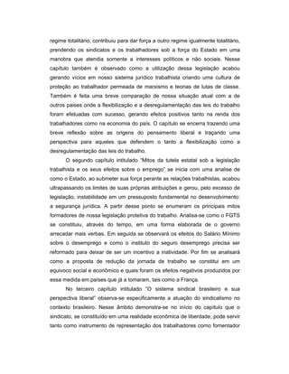 regime totalitário, contribuiu para dar força a outro regime igualmente totalitário,
prendendo os sindicatos e os trabalhadores sob a força do Estado em uma
manobra que atendia somente a interesses políticos e não sociais. Nesse
capítulo também é observado como a utilização dessa legislação acabou
gerando vícios em nosso sistema jurídico trabalhista criando uma cultura de
proteção ao trabalhador permeada de marxismo e teorias de lutas de classe.
Também é feita uma breve comparação de nossa situação atual com a de
outros paises onde a flexibilização e a desregulamentação das leis do trabalho
foram efetuadas com sucesso, gerando efeitos positivos tanto na renda dos
trabalhadores como na economia do país. O capítulo se encerra trazendo uma
breve reflexão sobre as origens do pensamento liberal e traçando uma
perspectiva para aqueles que defendem o tanto a flexibilização como a
desregulamentação das leis do trabalho.
O segundo capítulo intitulado “Mitos da tutela estatal sob a legislação
trabalhista e os seus efeitos sobre o emprego” se inicia com uma analise de
como o Estado, ao submeter sua força perante as relações trabalhistas, acabou
ultrapassando os limites de suas próprias atribuições e gerou, pelo excesso de
legislação, instabilidade em um pressuposto fundamental no desenvolvimento:
a segurança jurídica. A partir desse ponto se enumeram os principais mitos
formadores de nossa legislação protetiva do trabalho. Analisa-se como o FGTS
se constituiu, através do tempo, em uma forma elaborada de o governo
arrecadar mais verbas. Em seguida se observará os efeitos do Salário Mínimo
sobre o desemprego e como o instituto do seguro desemprego precisa ser
reformado para deixar de ser um incentivo a inatividade. Por fim se analisará
como a proposta de redução da jornada de trabalho se constitui em um
equivoco social e econômico e quais foram os efeitos negativos produzidos por
essa medida em países que já a tomaram, tais como a França.
No terceiro capítulo intitulado “O sistema sindical brasileiro e sua
perspectiva liberal” observa-se especificamente a atuação do sindicalismo no
contexto brasileiro. Nesse âmbito demonstra-se no início do capítulo que o
sindicato, se constituído em uma realidade econômica de liberdade, pode servir
tanto como instrumento de representação dos trabalhadores como fomentador
 
