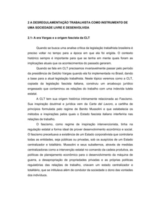 2 A DESREGULAMENTAÇÃO TRABALHISTA COMO INSTRUMENTO DE
UMA SOCIEDADE LIVRE E DESENVOLVIDA
2.1- A era Vargas e a origem fascista da CLT
Quando se busca uma analise crítica da legislação trabalhista brasileira é
preciso voltar no tempo para a época em que ela foi erigida. O contexto
histórico sempre é importante para que se tenha em mente quais foram as
implicações atuais que os acontecimentos do passado geraram.
Quando se fala em CLT precisamos invariavelmente passar pelo período
da presidência de Getúlio Vargas quando ela foi implementada no Brasil, dando
a base para a atual legislação trabalhista. Neste tópico veremos como a CLT,
copiada da legislação fascista italiana, construiu um arcabouço jurídico
engessado que contaminou as relações do trabalho com uma indevida tutela
estatal.
A CLT tem sua origem histórica intimamente relacionada ao Fascismo.
Sua inspiração doutrinal e jurídica vem da Carta del Lavoro, a cartilha de
princípios formulada pelo regime de Benito Mussolini e que estabelecia os
métodos e inspirações pelos quais o Estado fascista italiano interferiria nas
relações de trabalho.
O fascismo, como regime de inspiração intervencionista, tinha na
regulação estatal a forma ideal de prover desenvolvimento econômico e social.
O fascismo preceituava a existência de um Estado corporativista que controlaria
todas as entidades, seja públicas ou privadas, sob os auspícios de um Estado
centralizador e totalitário. Mussolini e seus subalternos, através de medidas
centralizadoras como a intervenção estatal no comando da cadeia produtiva, as
políticas de planejamento econômico para o desenvolvimento da máquina de
guerra, a desapropriação de propriedades privadas e as próprias políticas
regulatórias das relações de trabalho, criavam um estado centralizador e
totalitário, que se intitulava além de condutor da sociedade o dono das vontades
dos indivíduos.
 