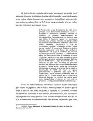 Já Josino Morais7
, assinala sobre aquilo que poderia se denotar como
aspectos deletérios da influência fascista sobre legislação trabalhista brasileira
e sua curiosa relação de origem com o marxismo. Josino Morais afirma também
que nenhuma mudança feita na CLT desde sua promulgação a tornou melhor
ou mais eficiente do que naquela época.
O fundamento, a raiz do raciocínio de então era o
princípio básico do marxismo: as “classes sociais” —
burguesia e proletariado, conceitos clássicos do
marxismo — estariam inexoravelmente em
permanente luta. Paradoxalmente, do ponto de vista
das idéias, o fascismo, oposto ao comunismo,
assimilava os conceitos marxistas de “compreensão”
do processo social. O Estado teria então uma função
tutelar, regulando, disciplinando o que era
considerado inevitável: o hipotético conflito “capital
versus trabalho”. O comunismo florescia ao leste e
fazia-se necessária uma forma de combatê-lo
internamente. Daí surge a semântica do nacional-
socialismo (nazismo e fascismo). O Estado ditatorial
exigia um pacto de paz entre os fatores de produção
— capital e trabalho — nos seus preparativos, sabe-
se hoje, para a guerra. Vargas transladou a Carta del
Lavoro de Mussolini — aqui denominada CLT — e
introduziu no país esta esquisitice de profundas
implicâncias negativas para nosso desenvolvimento
econômico. Desde então, todas as modificações
introduzidas no espírito original da Carta, desde a
Constituição de 1946, só vieram a agravar
profundamente o problema. Seu ápice foi a
Constituição “Cidadã” de 1988. Os italianos, após sua
derrota na 2a. Guerra Mundial sob o comando de
Mussolini, jogaram no monturo da história essas
idéias estapafúrdias e iniciaram um novo ciclo de
progresso social que se estende até os dias de hoje.
Com o fim da tirania fascista o modelo de regulação estatal estabelecido
pelo regime foi jogado na lata do lixo da história jurídica nos diversos países
onde foi aplicado, tais como a Espanha, a Inglaterra e a Dinamarca. O Brasil,
novamente na contramão do bom senso e da modernização, não só adotou a
legislação fascista como aprimorou seus aspectos mais totalitários. Não é a toa
que os defensores do intervencionismo nas relações trabalhistas ajam como
7
MORAIS, Josino. A Indústria da Justiça do Trabalho, A Cultura da Extorsão.
Campinas: Komedi, 2001.
 