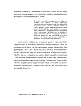 integrantes da Fascio di Combatimento, o grupo revolucionário que deu origem
ao regime Fascista, quando veêm movimentos contrários ao apadrinhamento
do Estado. Na opinião de Arion Sayão Romita:
O regime corporativo desapareceu na itália, em
Portugal, na Espanha. A nova organização
democrática desses países revogou toda a legislação
corporativa, eliminou todos os institutos criados pelo
regime anterior; todavia, isso não se deu no Brasil,
apesar da alteração dos rumos políticos, ocorrida em
1945. Sem dúvida o regime corporativo é incompatível
com a democracia. Na Itália, com a abolição do
regime corporativo, deu-se a ab-rogação de toda a
legislação fascista, por que incompatível com o novo
ordenamento democrático, poranto anti-toalitário e
antifasista do Estado italiano do pós-guerra.8
Ainda assim a realidade que se seguiu a queda do regime de Getúlio
Vargas no Brasil foi de profunda influência do intervencionismo do Estado nas
atividades econômicas e na vida das pessoas. Getúlio Vargas ainda tinha
grande poder político junto a população, principalmente a classe trabalhadora,
que era o alvo de boa parte das ações politicas e de propaganda do governo.
Não foi a toa que o presidente que sucedeu Getúlio Vargas foi Eurico Gaspar
Dutra, militar de pouca expressão popular mas que era visto pela população
como continuidade do governo que terminára. Posteriormente Vargas também
retornaria ao poder, desta vez por eleições diretas, comandando um governo
ainda mais intervencionista, que entre outras medidas criou o monopólio sobre
a exploração do petróleo.
8
ROMITA, Arion Sayão. O fascismo, Op. Cit., p. 31.
 