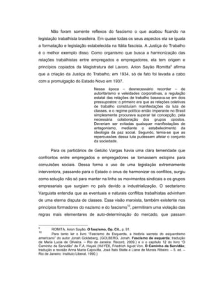 Não foram somente reflexos do fascismo o que acabou ficando na
legislação trabalhista brasileira. Em quase todas os seus aspectos ela se iguala
a formatação e legislação estabelecida na Itália fascista. A Justiça do Trabalho
é o melhor exemplo disso. Como organismo que busca a harmonização das
relações trabalhistas entre empregados e empregadores, ela tem origem e
princípios copiados da Magistratura del Lavoro. Arion Sayão Romitta9
afirma
que a criação da Justiça do Trabalho, em 1934, só de fato foi levada a cabo
com a promulgação do Estado Novo em 1937.
Nessa época – desnecessário recordar – de
autoritarismo e veleidades corporativas, a regulação
estatal das relações de trabalho baseava-se em dois
pressupostos: o primeiro era que as relações coletivas
de trabalho constituíam manifestações da luta de
classes, e o regime político então imperante no Brasil
simplesmente procurava superar tal concepção, pela
necessária colaboração dos grupos opostos.
Deveriam ser evitadas quaisquer manifestações de
antagonismo, mediante o estabelecimento da
ideologia da paz social. Segundo, temia-se que as
repercussões dessa luta pudessem afetar o conjunto
da sociedade.
Para os partidários de Getúlio Vargas havia uma clara temeridade que
confrontos entre empregados e empregadores se tornassem estopins para
convulsões sociais. Dessa forma o uso de uma legislação extremamente
interventora, passando para o Estado o onus de harmonizar os conflitos, surgiu
como solução não só para manter na linha os movimentos sindicais e os grupos
empresariais que surgiam no país devido a industrialização. O sectarismo
Varguista entendia que as eventuais e naturais conflitos trabalhistas advinham
de uma eterna disputa de classes. Essa visão marxista, também existente nos
princípios formadores do nazismo e do fascismo10
, permitiram uma violação das
regras mais elementares de auto-determinação do mercado, que passam
9
ROMITA, Arion Sayão. O fascismo, Op. Cit., p. 91.
10
Para tanto ler o livro “Fascismo de Esquerda, a história secreta do esquerdismo
americano” do autor Jonah Goldeberg, (GOLBERG, Jonah. Fascismo de esquerda; tradução
de Maria Lucia de Oliveira. – Rio de Janeira: Record, 2009.) e o o capítulo 12 do livro “O
Caminho da Servidão” de F.A. Hayek (HAYEK, Friedrich Agust Von. O Caminho da Servidão;
tradução e revisão Anna Maria Capovilla, José Ítalo Stelle e Liane de Morais Ribeiro. – 5. ed. –
Rio de Janeiro: Instituto Liberal, 1990.)
 