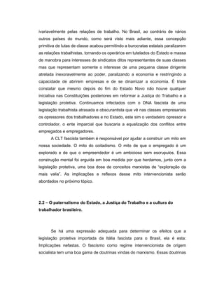 ivariavelmente pelas relações de trabalho. No Brasil, ao contrário de vários
outros países do mundo, como será visto mais adiante, essa concepção
primitiva de lutas de classe acabou permitindo a burocratas estatais paralizarem
as relações trabalhistas, tornando os operários em tutelados do Estado e massa
de manobra para interesses de sindicatos ditos representantes de suas classes
mas que representam somente o interesse de uma pequena classe dirigente
atrelada inexoravelmente ao poder, paralizando a economia e restringindo a
capacidade de abrirem empresas e de se dinamizar a economia. É triste
constatar que mesmo depois do fim do Estado Novo não houve qualquer
iniciativa nas Constituições posteriores em reformar a Justiça do Trabalho e a
legislação protetiva. Continuamos infectados com o DNA fascista de uma
legislação trabalhista atrasada e obscurantista que vê nas classes empresariais
os opressores dos trabalhadores e no Estado, este sim o verdadeiro opressor e
controlador, o ente imparcial que buscaria a equalização dos conflitos entre
empregados e empregadores.
A CLT fascista também é responsável por ajudar a construir um mito em
nossa sociedade. O mito do coitadismo. O mito de que o empregado é um
explorado e de que o empreendedor é um ambicioso sem escrupulos. Essa
construção mental foi erguida em boa medida por que herdamos, junto com a
legislação protetiva, uma boa dose de conceitos marxistas de “exploração da
mais valia”. As implicações e reflexos desse mito intervencionista serão
abordados no próximo tópico.
2.2 – O paternalismo do Estado, a Justiça do Trabalho e a cultura do
trabalhador brasileiro.
Se há uma expressão adequada para determinar os efeitos que a
legislação protetiva importada da Itália fascista para o Brasil, ela é esta:
Implicações nefastas. O fascismo como regime intervencionista de origem
socialista tem uma boa gama de doutrinas vindas do marxismo. Essas doutrinas
 
