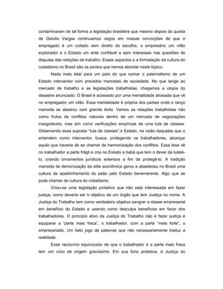 contaminaram de tal forma a legislação brasileira que mesmo depois da queda
de Getúlio Vargas continuamos cegos em nossas convicções de que o
empregado é um coitado sem direito de escolha, o empresário um vilão
explorador e o Estado um ente confiável e sem interesses nas questões de
disputas das relações de trabalho. Esses aspectos e a formatação da cultura do
coitadismo no Brasil são os pontos que iremos abordar neste tópico.
Nada mais letal para um país do que somar o paternalismo de um
Estado interventor com preceitos marxistas de sociedade. No que tange ao
mercado de trabalho e as legislações trabalhistas, chegamos a utopia do
desastre anunciado. O Brasil é acossado por uma mentalidade atrasada que vê
no empregador um vilão. Essa mentalidade é própria dos países onde o ranço
marxista se alastrou com grande êxito. Vemos as relações trabalhistas não
como frutos de conflitos naturais dentro de um mercado de negociações
inesgotáveis, mas sim como verificações empíricas de uma luta de classes.
Observando essa suposta “luta de classes”,o Estado, na visão daqueles que o
entendem como interventor, busca, protegendo os trabalhadores, alcançar
aquilo que haveria de se chamar de harmonização dos conflitos. Essa tese vê
no trabalhador a parte frágil e cria no Estado a babá que tem o dever de tutelá-
lo, criando ornamentos jurídicos extensos a fim de protegê-lo. A tradição
marxista de demonização da elite econômica gerou e abasteceu no Brasil uma
cultura de apadrinhamento do peão pelo Estado benemerente. Algo que se
pode chamar de cultura do coitadismo.
Criou-se uma legislação protetiva que não esta interessada em fazer
justiça, como deveria ser o objetivo de um órgão que tem Justiça no nome. A
Justiça do Trabalho tem como verdadeiro objetivo sangrar a classe empresarial
em benefício do Estado e usando como desculpa benefícios em favor dos
trabalhadores. O princípio ativo da Justiça do Trabalho não é fazer justiça é
equiparar a “parte mais fraca”, o trabalhador, com a parte “mais forte”, o
empresariado. Um belo jogo de palavras que não necessariamente traduz a
realidade.
Esse raciocínio equivocado de que o trabalhador é a parte mais fraca
tem um vício de origem gravíssimo. Em sua fúria protetiva, a Justiça do
 