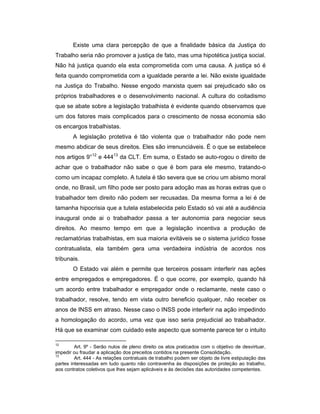 Existe uma clara percepção de que a finalidade básica da Justiça do
Trabalho seria não promover a justiça de fato, mas uma hipotética justiça social.
Não há justiça quando ela esta comprometida com uma causa. A justiça só é
feita quando comprometida com a igualdade perante a lei. Não existe igualdade
na Justiça do Trabalho. Nesse engodo marxista quem sai prejudicado são os
próprios trabalhadores e o desenvolvimento nacional. A cultura do coitadismo
que se abate sobre a legislação trabalhista é evidente quando observamos que
um dos fatores mais complicados para o crescimento de nossa economia são
os encargos trabalhistas.
A legislação protetiva é tão violenta que o trabalhador não pode nem
mesmo abdicar de seus direitos. Eles são irrenunciáveis. É o que se estabelece
nos artigos 9°12
e 44413
da CLT. Em suma, o Estado se auto-rogou o direito de
achar que o trabalhador não sabe o que é bom para ele mesmo, tratando-o
como um incapaz completo. A tutela é tão severa que se criou um abismo moral
onde, no Brasil, um filho pode ser posto para adoção mas as horas extras que o
trabalhador tem direito não podem ser recusadas. Da mesma forma a lei é de
tamanha hipocrisia que a tutela estabelecida pelo Estado só vai até a audiência
inaugural onde ai o trabalhador passa a ter autonomia para negociar seus
direitos. Ao mesmo tempo em que a legislação incentiva a produção de
reclamatórias trabalhistas, em sua maioria evitáveis se o sistema jurídico fosse
contratualista, ela também gera uma verdadeira indústria de acordos nos
tribunais.
O Estado vai além e permite que terceiros possam interferir nas ações
entre empregados e empregadores. É o que ocorre, por exemplo, quando há
um acordo entre trabalhador e empregador onde o reclamante, neste caso o
trabalhador, resolve, tendo em vista outro beneficio qualquer, não receber os
anos de INSS em atraso. Nesse caso o INSS pode interferir na ação impedindo
a homologação do acordo, uma vez que isso seria prejudicial ao trabalhador.
Há que se examinar com cuidado este aspecto que somente parece ter o intuito
12
Art. 9º - Serão nulos de pleno direito os atos praticados com o objetivo de desvirtuar,
impedir ou fraudar a aplicação dos preceitos contidos na presente Consolidação.
13
Art. 444 - As relações contratuais de trabalho podem ser objeto de livre estipulação das
partes interessadas em tudo quanto não contravenha às disposições de proteção ao trabalho,
aos contratos coletivos que lhes sejam aplicáveis e às decisões das autoridades competentes.
 