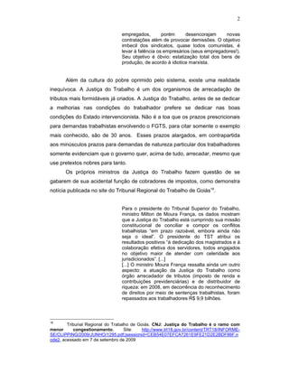 2
empregados, porém desencorajam novas
contratações além de provocar demissões. O objetivo
imbecil dos sindicatos, quase todos comunistas, é
levar à falência os empresários (seus empregadores!).
Seu objetivo é óbvio: estatização total dos bens de
produção, de acordo à idiotice marxista.
Além da cultura do pobre oprimido pelo sistema, existe uma realidade
inequívoca. A Justiça do Trabalho é um dos organismos de arrecadação de
tributos mais formidáveis já criados. A Justiça do Trabalho, antes de se dedicar
a melhorias nas condições do trabalhador prefere se dedicar nas boas
condições do Estado intervencionista. Não é a toa que os prazos prescricionais
para demandas trabalhistas envolvendo o FGTS, para citar somente o exemplo
mais conhecido, são de 30 anos. Esses prazos alargados, em contrapartida
aos minúsculos prazos para demandas de natureza particular dos trabalhadores
somente evidenciam que o governo quer, acima de tudo, arrecadar, mesmo que
use pretextos nobres para tanto.
Os próprios ministros da Justiça do Trabalho fazem questão de se
gabarem de sua acidental função de cobradores de impostos, como demonstra
notícia publicada no site do Tribunal Regional do Trabalho de Goiás16
.
Para o presidente do Tribunal Superior do Trabalho,
ministro Milton de Moura França, os dados mostram
que a Justiça do Trabalho está cumprindo sua missão
constitucional de conciliar e compor os conflitos
trabalhistas “em prazo razoável, embora ainda não
seja o ideal”. O presidente do TST atribui os
resultados positivos “à dedicação dos magistrados e à
colaboração efetiva dos servidores, todos engajados
no objetivo maior de atender com celeridade aos
jurisdicionados”. [...]
[...] O ministro Moura França ressalta ainda um outro
aspecto: a atuação da Justiça do Trabalho como
órgão arrecadador de tributos (imposto de renda e
contribuições previdenciárias) e de distribuidor de
riqueza: em 2008, em decorrência do reconhecimento
de direitos por meio de sentenças trabalhistas, foram
repassados aos trabalhadores R$ 9,9 bilhões.
16
Tribunal Regional do Trabalho de Goiás. CNJ: Justiça do Trabalho é o ramo com
menor congestionamento, Site: http://www.trt18.gov.br/content/TRT18/INFORME-
SE/CLIPPING/2009/JUNHO/1295.pdf;jsessionid=CEB54E07EFCA7261E9FE21D2E2BDF86F.n
ode2, acessado em 7 de setembro de 2009
 