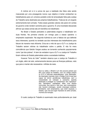 2
A notícia em si é a prova de que a realidade dos fatos esta sendo
mascarada por uma propaganda nociva cujo objetivo é tentar arrebanhar os
trabalhadores para um universo paralelo onde tal arrecadação feita pela Justiça
do Trabalho seria destinada aos próprios trabalhadores. Trata-se de um engodo
extremamente bem armado. Todos esses grandes valores vão parar em contas
do governo onde rendem somente para o governo. É uma inverdade descarada
afirmar que estas somas são em beneficio do trabalhador.
No Brasil o Estado perdulário e paternalista engana o trabalhador em
duas frentes. Na primeira criando um inimigo para a classe operária: o
empresário explorador. Na segunda iludindo-os com a falácia de que defende
seus interesses, quando na verdade usa dos interesses dos trabalhadores para
faturar de maneira mais eficiente. Criou-se o mito de que a CLT e a Justiça do
Trabalho seriam vitórias do trabalhador sobre o patrão. E não foi mera
coincidência que Getúlio Vargas acabou se tornando conhecido popularmente
como “pai dos pobres”. A bem da verdade é que a CLT e a Justiça do Trabalho
foram vitórias do Estado paternalista sobre a sociedade indefesa.
Huascar Terra do Vale17
também observa que a Justiça do Trabalho é
um órgão, além de tudo, extremamente danoso para as finanças públicas, visto
que para o manter são necessários milhões de reais.
Que eu saiba, o Brasil é um dos poucos países que
têm uma justiça do trabalho, com um código próprio
(a CLT) e tribunais especializados. Uma aberração,
de inspiração marxista, pois o Código Civil é mais que
capaz de dirimir pendências trabalhistas, sem a
necessidade do colossal e caríssimo aparato
destinado a proteger os "coitadinhos" dos "operários"
dos "selvagens" capitalistas. Mais uma idiotice
comunista, que ignora o fato que, sem empresários,
não haveria empregos, exceto empregos públicos.
Entretanto, sem empresários, que criam riquezas, o
Estado, que vive de sugar impostos do setor privado,
morreria de inanição.
O custo Justiça do Trabalho é examinado mais profundamente por José
17
VALE, Huascar Terra. Mais um Pacotaço!, Op. Cit.
 