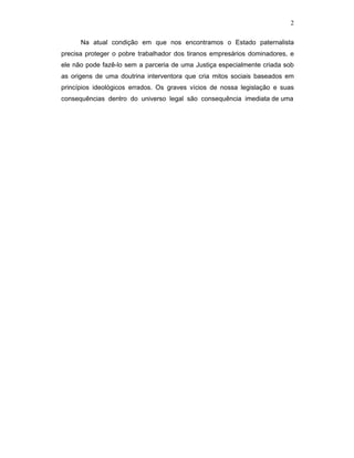 2
Na atual condição em que nos encontramos o Estado paternalista
precisa proteger o pobre trabalhador dos tiranos empresários dominadores, e
ele não pode fazê-lo sem a parceria de uma Justiça especialmente criada sob
as origens de uma doutrina interventora que cria mitos sociais baseados em
princípios ideológicos errados. Os graves vícios de nossa legislação e suas
consequências dentro do universo legal são consequência imediata de uma
 
