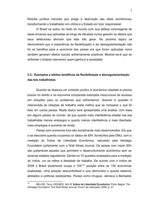 2
filosofia jurídica marxista que prega a destruição das elites econômicas,
transformando o trabalhador em vítima e o Estado em tutor responsável.
O Brasil se isolou do resto do mundo com sua defesa intransigente de
teses arcaicas que aplicadas ao longo de décadas nunca gearam os efeitos que
seus defensores afirmam que elas irão gerar. No próximo tópico se
demonstrará que a experiência da flexibilização e da desregulamentação não
foi só benéfica para a economia dos países em que foram aplicadas como
também geraram efeitos sociais extremamente positivos. Mostrar-se-á que ao
enfrentar o Estado interventor quem ganha é a sociedade.
2.3 - Exemplos e efeitos benéficos da flexibilização e desregulamentação
das leis trabalhistas
Quando se observa um contexto jurídico e econômico obsoleto é preciso
buscar no direito e na economia comparada exemplos inequívocos de sucesso
em soluções para os problemas que enfrentamos. Quando a questão é
relacionada às relações de trabalho nada melhor que se comparar o que foi
feito em outros países. Neste tópico será apresentada uma analise, com base
em alguns países do mundo, de que quanto mais interferência estatal nas leis
trabalhistas menos empregos e quanto menos interferência e mais liberdade,
mais empregos e aumento de renda.
Paises com economia livre são socialmente mais desenvolvidos. Eis que
o se descobre quando cruzamos os dados de IDH, fornecidos pela ONU, com a
medição do Índice de Liberdade Econômica, calculado pela Heritage
Foundation juntamente com o Wall Street Journal. Os países com maior IDH
são justamente aqueles que permitem o desenvolvimento econômico sem as
amarras estatais regulatórias. Dentre os 10 quesitos analisados para a medição
do índice, um se refere a liberdade de trabalho. De acordo com o índice de
2008 o Brasil atualmente ocupa a 105°19
posição entre as 155 economias
analisadas. Uma posição desconfortável e que demonstra o quanto estamos
atrelados a políticas estatizantes. Países como Uruguai, Jamaica e Barbados
19
MILLER, Terry; HOLMES, Kim R; Índice de Liberdade Econômica; Porto Alegre: The
Heritage Foundation; The Wall Street Journal; Fórum da Liberdade; 2009, p. 21
 