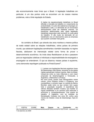 3
são economicamente mais livres que o Brasil. A legislação trabalhista em
particular, é um dos pontos onde se encontram um de nossos maiores
problemas, visto a forte regulação do Estado.
A rigidez da regulamentação trabalhista no Brasil
dificulta o mercado de trabalho e o crescimento da
produtividade. O custo não-salarial ao empregar um
trabalhador é alto, e a demissão de um funcionário
desnecessário pode ser bastante onerosa. Os
benefícios determinados pela rígida legislação
trabalhista respondem pelo aumento no custo geral
do trabalho. O alto custo de demissão de um
trabalhador cria um desincentivo para as empresas
que querem contratar mais gente.
Ao contrário do Brasil, que através dos anos manteve a mesma política
de tutela estatal sobre as relações trabalhistas, vários países de primeiro
mundo, que adotavam legislações semelhantes e também baseadas no regime
fascista, abdicaram da intervenção estatal como forma de prover o
desenvolvimento econômico. Ao invés disso flexibilizaram as leis e passaram
para as negociações coletivas e individuais a responsabilidade de empregado e
empregador se entenderem. O que se observou nesses países é equânime,
como demonstra reportagem publicada no Portal Exame20
.
[...] países com legislações flexíveis registram taxas
de desemprego mais baixas, enquanto os de regras
rígidas apresentam índices maiores. Além do Brasil,
incluem-se entre os mais inflexíveis e com maior
proporção de desempregados a Venezuela, a
Argentina, a Alemanha e a França.
Na outra ponta, países mais desregulados nesse
campo, como Estados Unidos e Cingapura, que
compartilham o primeiro lugar no ranking do Banco
Mundial, estão entre os que contam com quase
toda a população ocupada. A experiência das
últimas décadas também mostrou que facilitar as
regras trabalhistas é um caminho para estimular a
economia e, conseqüentemente, criar postos de
trabalho. A Inglaterra, com as medidas de
liberalização iniciadas nos anos 80, cortou para
menos da metade a taxa de desemprego, hoje em
5,4%.
20
PORTAL EXAME. Mais Passos na Contramão, site:
http://portalexame.com.br/revista/exame/edicoes/0912/economia/m0152273.html , acessado em
7 de setembro de 2009
 