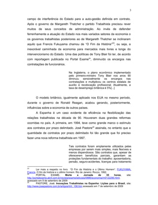3
campo de interferência do Estado para a auto-gestão definida em contrato.
Após o governo de Margareth Thatcher o partido Trabalhista precisou rever
muitos de seus conceitos de administração. Ao invés de defender
ferrenhamente a atuação do Estado nos mais variados setores da economia o
os governos trabalhistas posteriores ao de Margareth Thatcher se inclinaram
aquilo que Francis Fukuyama chamou de “O Fim da História”23
, ou seja, a
inexorável caminhada da economia para mercados mais livres e longe do
intervencionismo do Estado. Uma das políticas de Tony Blair foi ter, de acordo
com reportagem publicada no Portal Exame24
, diminuído os encargos nas
contratações de funcionários.
Na Inglaterra, o plano econômico implementado
pelo primeiro-ministro Tony Blair nos anos 90
diminuiu sensivelmente os encargos nas
contratações e multiplicou os centros estatais de
auxílio à recolocação profissional. Atualmente, a
taxa de desemprego britânica é 5%[...]
O modelo britânico, igualmente aplicado nos EUA no mesmo período,
durante o governo de Ronald Reagan, acabou gerando, posteriormente,
influências sobre a economia de outros países.
A Espanha é um caso evidente de eficiência na flexibilização das
relações trabalhistas na década de 90. Houveram duas grandes reformas
ocorridas no país. A primeira, em 1994, teve como grande marco o estímulo
aos contratos por prazo delimitado. José Pastore25
assinala, no entanto que a
quantidade de contratos por prazo delimitado foi tão grande que foi preciso
fazer uma nova reforma trabalhista em 1997.
Tais contratos foram amplamente utilizados pelas
empresas por serem mais simples, mais flexíveis e
menos dispendiosos. São contratos que, apesar de
oferecerem benefícios parciais, garantiam as
proteções fundamentais do trabalho: aposentadoria,
pensão, seguro-acidentes, licenças para tratamento
23
Ler mais a respeito no livro “O Fim da História e o Último Homem”. FUKUYAMA,
Francis. O fim da história e o último homem. Rio de Janeiro: Rocco, 1992.
24
PORTAL EXAME, Morte a Jornada de 35 horas, site:
http://portalexame.abril.com.br/revista/exame/edicoes/0886/economia/m0122290.html,
acessado em 9 de setembro de 2009
25
PASTORE, José. Inovações Trabalhistas na Espanha: Lições para o Brasil, site:
http://www.josepastore.com.br/artigos/rt/rt_158.htm acessado em 7 de setembro de 2009
 