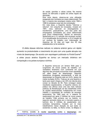 3
de saúde, gravidez e várias outras. Na mesma
época, foi atenuada a rigidez de certas regras de
demissão.
Dois anos depois, observou-se uma utilização
exagerada dos contratos por prazo determinado. De
fato, a maioria dos empregos criados entre 1994 e
1996 foi atrelada a esse tipo de contratação.
Em vista disso, a Espanha decidiu "reformar a
reforma". Um conjunto de inovações, iniciado em
1997, visou estimular os empregadores a
transferirem, gradualmente, uma boa parte dos
empregados contratados por prazo determinado
para prazo indeterminado. Dentre os estímulos,
destacaram-se a (1) redução dos encargos sociais;
(1) a simplificação da burocracia; e (3) a criação de
um contrato de trabalho com indenização de
dispensa de 33 dias em lugar dos 45 dias
estabelecidos na lei existente.
O efeito dessas reformas radicais no sistema anterior gerou um rápido
aumento na produtividade e crescimento do país com uma queda abrupta nos
níveis de desemprego. De acordo com reportagem publicada no Portal Exame26
a antes pouco atrativa Espanha se tornou um mercado dinâmico em
comparação a os países europeus vizinhos.
A Espanha tornou-se um terreno fértil para o
surgimento de novos postos de trabalho, um
verdadeiro fenômeno num continente em que
algumas das principais economias vivem assoladas
por altas taxas de desemprego. Segundo
estatísticas divulgadas recentemente, a taxa de
desemprego na Espanha está em 8,4%, abaixo da
média européia (9,2%). Trata-se de uma façanha e
tanto para quem chegou a ter 20% de mão-de-obra
ociosa na década de 80. Para conseguir esses
resultados espetaculares, a Espanha colocou em
prática nos últimos anos uma das mais radicais
políticas de flexibilização de leis trabalhistas entre
as nações desenvolvidas, multiplicando em níveis
inéditos a quantidade de contratos de emprego
temporários. De 1995 para cá, o sistema foi
responsável por gerar 2 milhões de novos postos
de trabalho. Pela primeira vez na história, no
segundo semestre deste ano o mercado superou a
barreira dos 5 milhões de assalariados com
contratos temporários. Existem por lá mais
trabalhadores nessa situação do que todos os
existentes na Itália, no Reino Unido, na Bélgica e
26
PORTAL EXAME. A receita espanhola contra o desemprego, site:
http://portalexame.abril.com.br/revista/exame/edicoes/0856/internacional/m0078672.html
acessado em 7 de setembro de 2009.
 