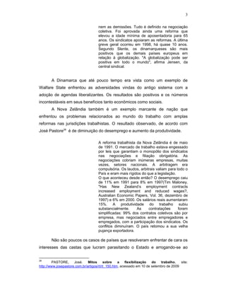 3
nem as demissões. Tudo é definido na negociação
coletiva. Foi aprovada ainda uma reforma que
elevou a idade mínima de aposentadoria para 65
anos. Os sindicatos apoiaram as reformas. A última
greve geral ocorreu em 1998, há quase 10 anos.
Segundo Slente, os dinamarqueses são mais
positivos que os demais países europeus em
relação à globalização. "A globalização pode ser
positiva em todo o mundo", afirma Jensen, da
central sindical.
A Dinamarca que até pouco tempo era vista como um exemplo de
Walfare State enfrentou as adversidades vindas do antigo sistema com a
adoção de agendas liberalizantes. Os resultados são positivos e os números
incontestáveis em seus benefícios tanto econômicos como sociais.
A Nova Zelândia também é um exemplo marcante de nação que
enfrentou os problemas relacionados ao mundo do trabalho com amplas
reformas nas jurisdições trabalhistas. O resultado observado, de acordo com
José Pastore28
é de diminuição do desemprego e aumento da produtividade.
A reforma trabalhista da Nova Zelândia é de maio
de 1991. O mercado de trabalho estava engessado
por leis que garantiam o monopólio dos sindicatos
nas negociações e filiação obrigatória. As
negociações cobriam inúmeras empresas, muitas
vezes, setores nacionais. A arbitragem era
compulsória. Os laudos, arbitrais valiam para todo o
País e eram mais rígidos do que a legislação.
O que aconteceu desde então? O desemprego caiu
de 11% em 1991 para 8% em 1997(Tim Maloney,
"Has New Zealand’s employment contracts
increased employment and reduced wages?,
Australian Economic Papers, Vol. 36, dezembro de
1997) e 6% em 2000. Os salários reais aumentaram
15%. A produtividade do trabalho subiu
substancialmente. As contratações foram
simplificadas: 99% dos contratos coletivos são por
empresa, mas negociados entre empregadores e
empregados, com a participação dos sindicatos. Os
conflitos diminuíram. O país retomou a sua velha
pujança exportadora.
Não são poucos os casos de países que resolveram enfrentar de cara os
interesses das castas que lucram parasitando o Estado e arrogando-se ao
28
PASTORE, José. Mitos sobre a flexibilização do trabalho, site:
http://www.josepastore.com.br/artigos/rt/rt_150.htm, acessado em 10 de setembro de 2009
 