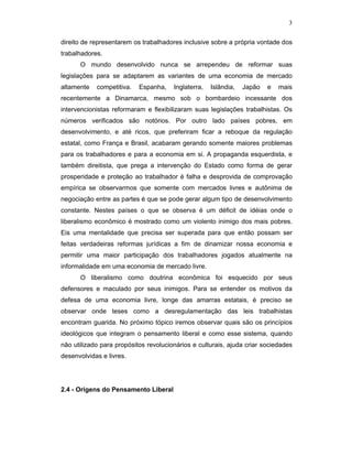3
direito de representarem os trabalhadores inclusive sobre a própria vontade dos
trabalhadores.
O mundo desenvolvido nunca se arrependeu de reformar suas
legislações para se adaptarem as variantes de uma economia de mercado
altamente competitiva. Espanha, Inglaterra, Islândia, Japão e mais
recentemente a Dinamarca, mesmo sob o bombardeio incessante dos
intervencionistas reformaram e flexibilizaram suas legislações trabalhistas. Os
números verificados são notórios. Por outro lado países pobres, em
desenvolvimento, e até ricos, que preferiram ficar a reboque da regulação
estatal, como França e Brasil, acabaram gerando somente maiores problemas
para os trabalhadores e para a economia em si. A propaganda esquerdista, e
também direitista, que prega a intervenção do Estado como forma de gerar
prosperidade e proteção ao trabalhador é falha e desprovida de comprovação
empírica se observarmos que somente com mercados livres e autônima de
negociação entre as partes é que se pode gerar algum tipo de desenvolvimento
constante. Nestes países o que se observa é um déficit de idéias onde o
liberalismo econômico é mostrado como um violento inimigo dos mais pobres.
Eis uma mentalidade que precisa ser superada para que então possam ser
feitas verdadeiras reformas jurídicas a fim de dinamizar nossa economia e
permitir uma maior participação dos trabalhadores jogados atualmente na
informalidade em uma economia de mercado livre.
O liberalismo como doutrina econômica foi esquecido por seus
defensores e maculado por seus inimigos. Para se entender os motivos da
defesa de uma economia livre, longe das amarras estatais, é preciso se
observar onde teses como a desregulamentação das leis trabalhistas
encontram guarida. No próximo tópico iremos observar quais são os princípios
ideológicos que integram o pensamento liberal e como esse sistema, quando
não utilizado para propósitos revolucionários e culturais, ajuda criar sociedades
desenvolvidas e livres.
2.4 - Origens do Pensamento Liberal
 