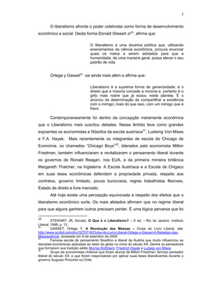 3
O liberalismo afronta o poder coletivista como forma de desenvolvimento
econômico e social. Desta forma Donald Stweart Jr29
, afirma que:
O liberalismo é uma doutrina política que, utilizando
ensinamentos da ciência econômica, procura enunciar
quais os meios a serem adotados para que a
humanidade, de uma maneira geral, possa elevar o seu
padrão de vida.
Ortega y Gasset30
vai ainda mais além e afirma que:
Liberalismo é a suprema forma de generosidade; é o
direito que a maioria concede a minoria e, portanto é o
grito mais nobre que já ecoou neste planeta. É o
anúncio da determinação de compartilhar a existência
com o inimigo; mais do que isso, com um inimigo que é
fraco.
Contemporaneamente foi dentro da concepção meramente econômica
que o Liberalismo mais suscitou debates. Nesse âmbito teve como grandes
expoentes os economistas e filósofos da escola austríaca31
, Ludwing Von Mises
e F.A. Hayek. Mais recentemente os integrantes de escola de Chicago de
Economia, os chamados “Chicago Boys”32
, liderados pelo economista Milton
Friedman, também influenciaram e revitalizaram o pensamento liberal durante
os governos de Ronald Reagan, nos EUA, e da primeira ministra britânica
Margareth Thatcher, na Inglaterra. A Escola Austríaca e a Escola de Chigaco
em suas teses econômicas defendem a propriedade privada, respeito aos
contratos, governo limitado, pouca burocracia, regras trabalhistas flexíveis,
Estado de direito e livre mercado.
Até hoje existe uma percepção equivocada a respeito dos efeitos que o
liberalismo econômico surte. Os mais afetados afirmam que no regime liberal
para que alguns ganhem outros precisam perder. É uma lógica perversa que foi
29
STEWART JR, Donald, O Que é o Liberalismo? – 6 ed. - Rio de Janeiro: Instituto
Liberal, 1999, p. 13.
30
GASSET, Ortega Y, A Revolução das Massas – Clube do Livro Liberal, site:
http://www.scribd.com/doc/3270718/Clube-do-Livro-Liberal-Ortega-y-Gasset-A-Rebeliao-das-
Massasebook, acessado em 8 de setembro de 2009
31
Famosa escola de pensamento filosófico e liberal da Áustria que muito influenciou as
decisões econômicas aplicadas ao redor do globo no início do século XX. Dentre os pensadores
que formaram sua tradição estão Murray Rothbard, Friedrich Hayek e Ludwig von Mises.
32
Grupo de economistas chilenos que foram alunos de Milton Friedman, famoso pensador
liberal do século XX, e que foram responsáveis por aplicar suas teses liberalizantes durante o
governo Augusto Pinochet no Chile.
 