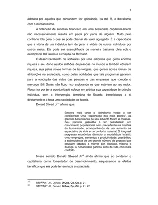 3
adotada por aqueles que confundem por ignorância, ou má fé, o liberalismo
com o mercantilismo.
A obtenção de sucesso financeiro em uma sociedade capitalista-liberal
não necessariamente resulta em perda por parte de alguém. Muito pelo
contrário. Ela gera o que se pode chamar de valor agregado. É a capacidade
que a vitória de um indivíduo tem de gerar a vitória de outros indivíduos por
outros meios. Ela pode ser exemplificada de maneira bastante clara sob o
exemplo de Bill Gates e a criação da Microsoft.
O desenvolvimento de softwares por uma empresa que gerou enorme
riqueza a seu dono ajudou milhões de pessoas no mundo a também obterem
riqueza, seja pelas novas formas de tecnologias, que geram novas formas de
atribuições na sociedade, como pelas facilidades que tais programas geraram
para a condução das vidas das pessoas e das empresas que compõe o
mercado. Bill Gates não ficou rico explorando os que estavam ao seu redor.
Ficou rico por ter a oportunidade colocar em prática sua capacidade de criação
individual, sem a intervenção temerária do Estado, beneficiando a si
diretamente e a toda uma sociedade por tabela.
Donald Stwert Jr33
afirma que:
Embora mais tarde o liberalismo viesse a ser
considerado uma “exploração dos mais pobres”, as
grandes beneficiárias de seu advento foram as massas.
Seu principal galardão é ter possibilitado um
crescimento populacional sem precedentes na história
da humanidade, acompanhando de um aumento na
expectativa de vida e no conforto material. O inegável
progresso econômico diminuiu a mortalidade infantil,
criou empregos, aumentou a produtividade, possibilitou
a sobrevivência de um grande número de pessoas que
estavam fadadas a morrer por inanição, miséria e
doença. A humanidade ganhou anos de vida, com mais
conforto.
Nesse sentido Donald Stweart Jr34
ainda afirma que ao condenar o
capitalismo como fomentador do desenvolvimento, esquecemos os efeitos
benéficos que ele pode ter em toda a sociedade:
33
STEWART JR, Donald, O Que, Op. Cit., p. 21.
34
STEWART JR, Donald, O Que, Op. Cit., p. 21, 22.
 