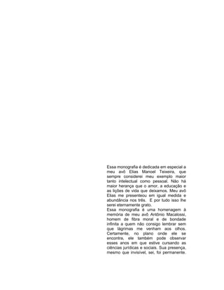 Essa monografia é dedicada em especial a
meu avô Elias Manoel Teixeira, que
sempre considerei meu exemplo maior
tanto intelectual como pessoal. Não há
maior herança que o amor, a educação e
as lições de vida que deixamos. Meu avô
Elias me presenteou em igual medida e
abundância nos três. E por tudo isso lhe
serei eternamente grato.
Essa monografia é uma homenagem à
memória de meu avô Antônio Macalossi,
homem de fibra moral e de bondade
infinita a quem não consigo lembrar sem
que lágrimas me venham aos olhos.
Certamente, no plano onde ele se
encontra, ele também pode observar
esses anos em que estive cursando as
ciências jurídicas e sociais. Sua presença,
mesmo que invisível, sei, foi permanente.
 