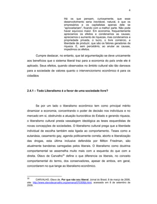 4
Há os que pensam, curiosamente, que esse
desenvolvimento seria inevitável, natural, e que os
empresários e os capitalistas apenas dele se
“aproveitariam”, ficando com a melhor parte. Não pode
haver equívoco maior. Em economia, frequentemente
apreciamos os efeitos e condenamos as causas;
apreciamos o aumento de riquezas, mas condenamos a
propriedade privada, o lucro, o livre comércio, a
liberdade de produzir, que são os fatores geradores da
riqueza. E, sem percebê-lo, ao anular as causas,
impedimos os efeitos.
Cumpre destacar, no entanto, que tal argumentação se deve unicamente
aos benefícios que o sistema liberal traz para a economia do país onde ele é
aplicado. Seus efeitos, quando observados no âmbito cultural são tão danosos
para a sociedade de valores quanto o intervencionismo econômico é para os
cidadãos
2.4.1 – Todo Liberalismo é a favor de uma sociedade livre?
Se por um lado o liberalismo econômico tem como principal mérito
dinamizar a economia, concentrando o poder de decisão nos indivíduos e no
mercado em si, obstruindo a atuação burocrática do Estado e gerando riqueza,
o liberalismo cultural presta vassalagem ideológica as teses esquerdistas de
novas concepções de sociedades. O liberalismo cultural prega que a liberdade
individual de escolha também esta ligada ao comportamento. Teses como a
eutanásia, casamento gay, agenda politicamente correta, aborto e liberalização
das drogas, esta última inclusive defendida por Milton Friedman, são
atualmente bandeiras carregadas pelos liberais. O liberalismo como doutrina
comportamental se assemelha muito mais com a esquerda do que com a
direita. Olavo de Carvalho35
define o que diferencia os liberais, no conceito
comportamental do termo, dos conservadores, apesar de ambos, em geral,
concordarem no que tange ao liberalismo econômico.
35
CARVALHO, Olavo de, Por que não sou liberal; Jornal do Brasil, 8 de março de 2008,
site: http://www.olavodecarvalho.org/semana/070308jb.html, acessado em 8 de setembro de
2009.
 