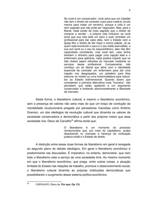 4
Se você é um conservador, você acha que um cidadão
não tem o direito de contratar outro para matá-lo (muito
menos para matar um terceiro), porque a vida é um
dom sagrado que não pode ser negociado. Mas, para o
liberal, nada existe de mais sagrado que o direito de
comprar e vender – a própria vida inclusive: se você
acha que sua vida está um saco e quer contratar um
profissional para dar cabo dela, nem o Estado nem a
Igreja têm o direito de dar nisso o menor palpite. Já se
quem está enchendo o saco é o seu bebê anencéfalo, a
sua avó senil ou o seu tio esquizofrênico, eles não têm
capacidade contratante, mas você tem: caso tenha
também o dinheiro para pagar uma injeção letal e o
enfermeiro para aplicá-la, nada poderá impedir que os
três chatos sejam retirados do mercado mediante os
serviços desse profissional. Curiosamente, não
conheço um só liberal que atine com a identidade
essencial de contratar um enfermeiro para dar uma
injeção nos desgraçados, um pistoleiro para lhes
estourar os miolos ou uma motoniveladora para reduzi-
los ao Estado bidimensional. Quando dizem que
consideram a primeira alternativa mais “humana”, não
percebem que estão apelando a um argumento
conservador e limitando abominavelmente a liberdade
de mercado.
Desta forma, o liberalismo cultural, e mesmo o liberalismo econômico,
sem a presença de valores não seria mais do que um braço de condução da
mentalidade revolucionária pregada por pensadores marxistas como Antônio
Gramsci, um dos ideólogos da revolução cultural que dinamita os valores da
sociedade conservadora e democrática a partir dos próprios meios que essa
sociedade cria. Olavo de Carvalho36
afirma ainda que:
O liberalismo é um momento do processo
revolucionário que, por meio do capitalismo, acaba
dissolvendo no mercado a herança da civilização
judaico-cristã e o Estado de direito.
A distinção entre essas duas formas de liberalismo em geral é renegada
ao segundo plano do debate ideológico. Em geral o liberalismo econômico é
predominante nas discussões. É imperativo, no entanto, demonstrar, que nem
todo o liberalismo esta a serviço de uma sociedade livre. Ao mesmo momento
em que o liberalismo econômico, que prega, entre outras coisas, a atuação
limitada do Estado nas relações de trabalho, promove o desenvolvimento social,
o liberalismo cultural dinamita as próprias instituições democráticas que
possibilitaram o surgimento desse sistema político-econômico.
36
CARVALHO, Olavo de, Por que, Op. Cit.
 