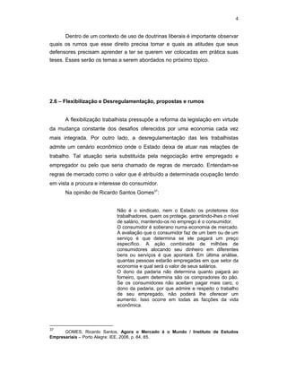 4
Dentro de um contexto de uso de doutrinas liberais é importante observar
quais os rumos que esse direito precisa tomar e quais as atitudes que seus
defensores precisam aprender a ter se querem ver colocadas em prática suas
teses. Esses serão os temas a serem abordados no próximo tópico.
2.6 – Flexibilização e Desregulamentação, propostas e rumos
A flexibilização trabalhista pressupõe a reforma da legislação em virtude
da mudança constante dos desafios oferecidos por uma economia cada vez
mais integrada. Por outro lado, a desregulamentação das leis trabalhistas
admite um cenário econômico onde o Estado deixa de atuar nas relações de
trabalho. Tal atuação seria substituída pela negociação entre empregado e
empregador ou pelo que seria chamado de regras de mercado. Entendam-se
regras de mercado como o valor que é atribuído a determinada ocupação tendo
em vista a procura e interesse do consumidor.
Na opinião de Ricardo Santos Gomes37
:
Não é o sindicato, nem o Estado os protetores dos
trabalhadores, quem os protege, garantindo-lhes o nível
de salário, mantendo-os no emprego é o consumidor.
O consumidor é soberano numa economia de mercado.
A avaliação que o consumidor faz de um bem ou de um
serviço é que determina se ele pagará um preço
específico. A ação combinada de milhões de
consumidores alocando seu dinheiro em diferentes
bens ou serviços é que apontará. Em última análise,
quantas pessoas estarão empregadas em que setor da
economia e qual será o valor de seus salários.
O dono da padaria não determina quanto pagará ao
forneiro, quem determina são os compradores do pão.
Se os consumidores não aceitam pagar mais caro, o
dono da padaria, por que admire e respeito o trabalho
de seu empregado, não poderá lhe oferecer um
aumento. Isso ocorre em todas as facções da vida
econômica.
37
GOMES, Ricardo Santos, Agora o Mercado é o Mundo / Instituto de Estudos
Empresariais – Porto Alegre: IEE, 2008, p. 84, 85.
 