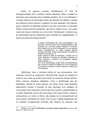 4
Dentro de algumas correntes flexibilizadoras tal nível de
desregulamentação não é aceitável. Existem diferentes visões a respeito da
alternativa mais adequada para a realidade brasileira. Há os que defendem a
completa ausência de intervenção estatal nas relações de trabalho e aqueles
que observam pontos positivos e negativos na atual legislação. Este segundo
grupo é defensor de alterações pontuais e que não envolveriam os chamados
direitos constitucionais do trabalhador, tais como o salário mínimo. Em muitos
casos são inclusive contrários ao uso do termo “flexibilização” e preferem que
as amortizações das leis trabalhistas sejam chamadas de “adaptabilidades”. É
assim que expõe Arion Sayão Romita38
:
A palavra flexibilização tem sido estigmatizada e por
isso até se torna de certa forma desaconselhável o seu
emprego, por que logo surgem reações. É evidente:
todo aquele que se sente ameaçado em sua posição
social, principalmente se desta posição decorre
exercício de poder, reage negativamente a ameaça ou
tentativa de mudança.[...]
Então quando se fala em flexibilizar, aqueles que de
quem depende a tomada de decisões (mediante as
quais exercem o governo da sociedade) reagem
negativamente. [...]
Em vez de flexibilização, prefiro falar de adaptabilidade
das normas de direito do trabalho as novas exigências
do momento econômico, social, histórico e cultural que
atravessamos.
Infelizmente, dado o momento político em que atravessamos, com
sintomático domínio do pensamento intervencionista, através da chegada ao
poder de uma classe de políticos que vieram do movimento sindical operário,
tentar mascarar bandeiras ideológicas, como a flexibilização das leis
trabalhistas, através de outras palavras que tentem tornar estas propostas
politicamente corretas é conceder ao lado adversário uma vantagem de
comunicação muito importante, uma vez que isso é permitir a estigmatização de
conceitos defendidos, como é dito pelo próprio Arion Sayão Romita. Liberais e
conservadores, ao menos no Brasil, são pródigos em se envergonharem de
suas próprias concepções de mundo, uma vez que o debate estabelecido tem
se mostrado completamente dominado pelo discurso de esquerda, que
38
ROMITA, Arion Sayão. Sindicalismo, economia, Estado democrático: estudos. São
Paulo: LTr, 1993, p. 23, 24.
 